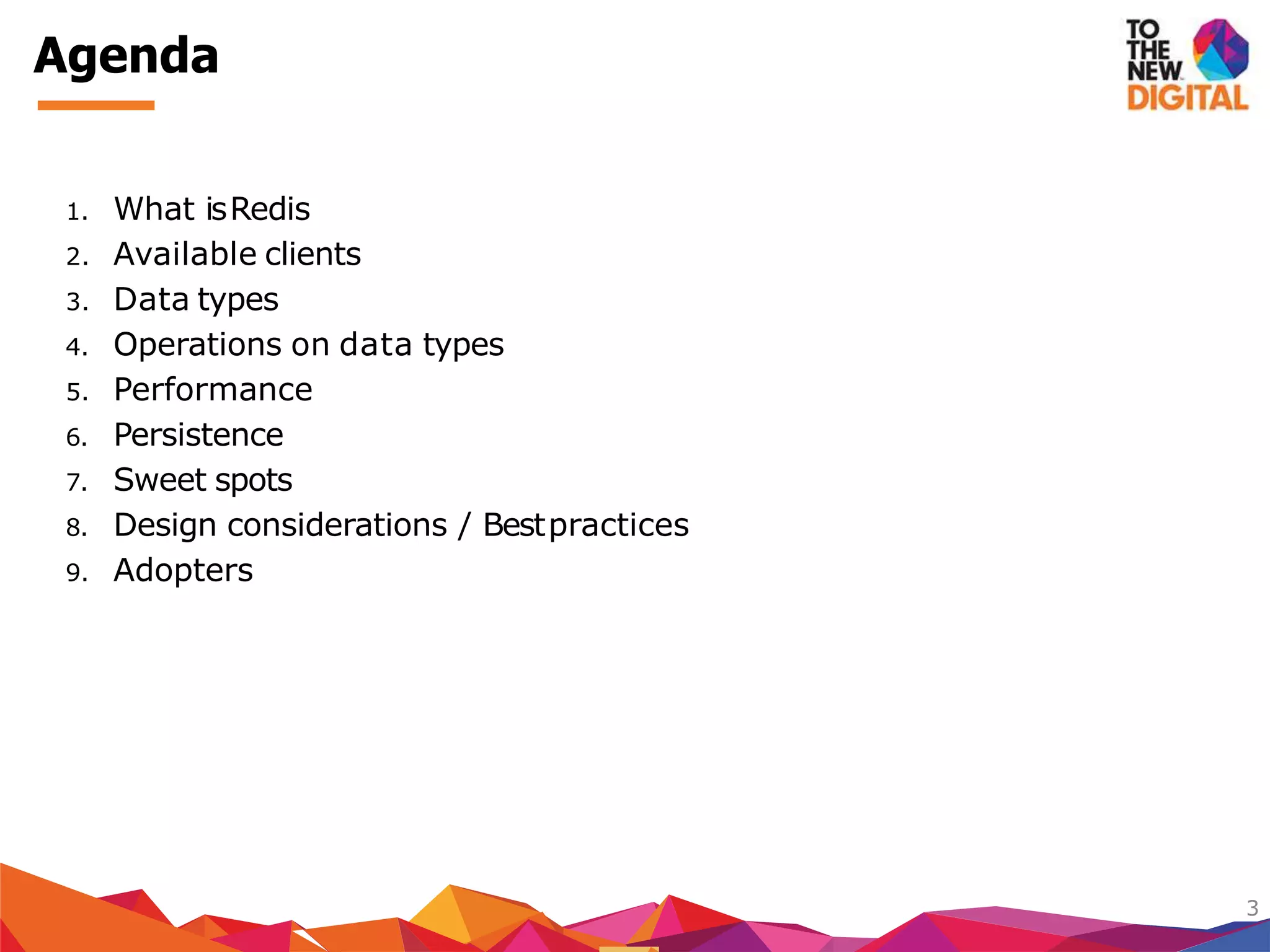 1. What isRedis
2. Available clients
3. Data types
4. Operations on data types
5. Performance
6. Persistence
7. Sweet spots
8. Design considerations / Bestpractices
9. Adopters
3
Agenda
 