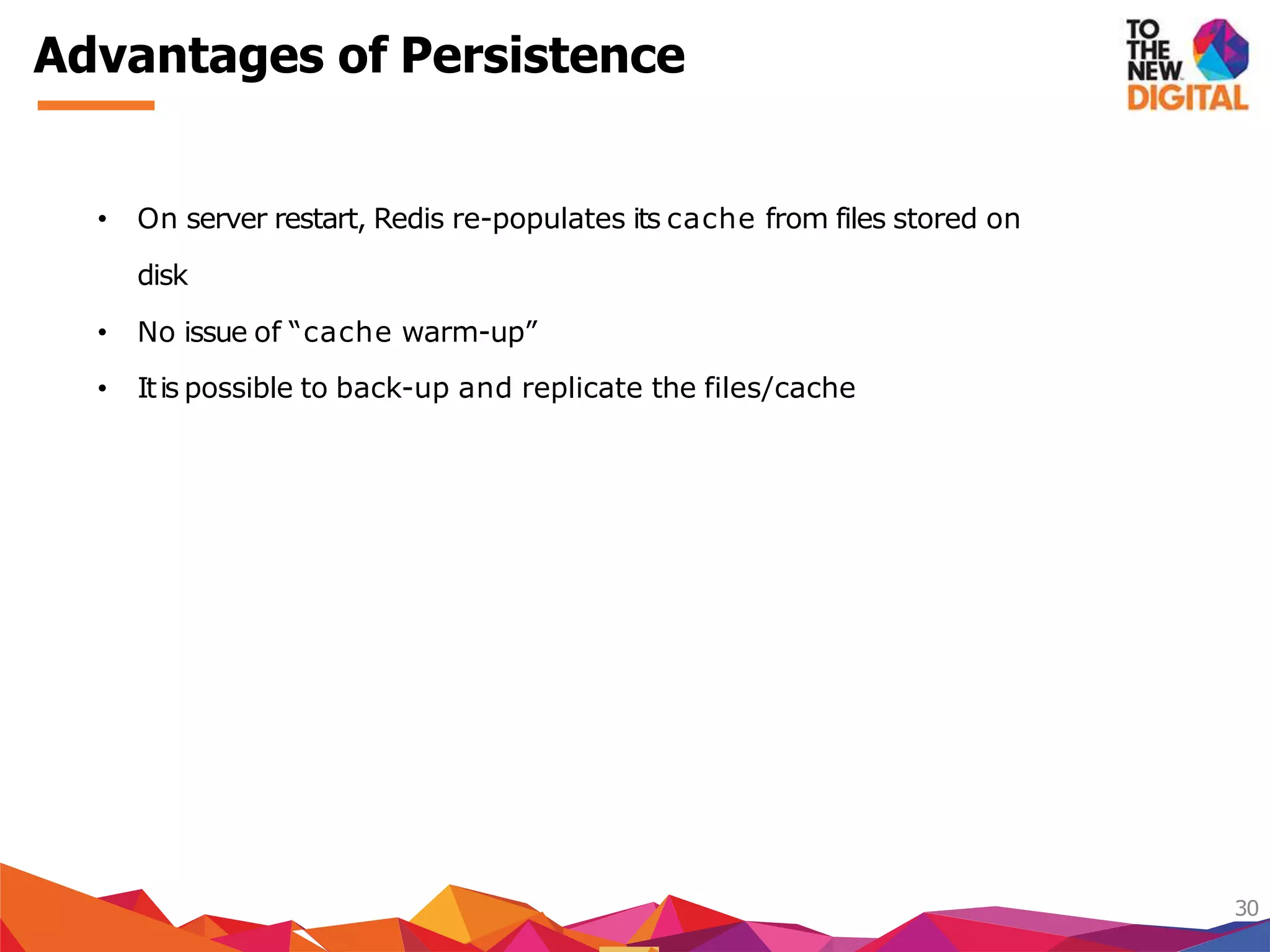 Advantages of Persistence
30
• On server restart, Redis re-populates its cache from files stored on
disk
• No issue of “cache warm-up”
• Itis possible to back-up and replicate the files/cache
 