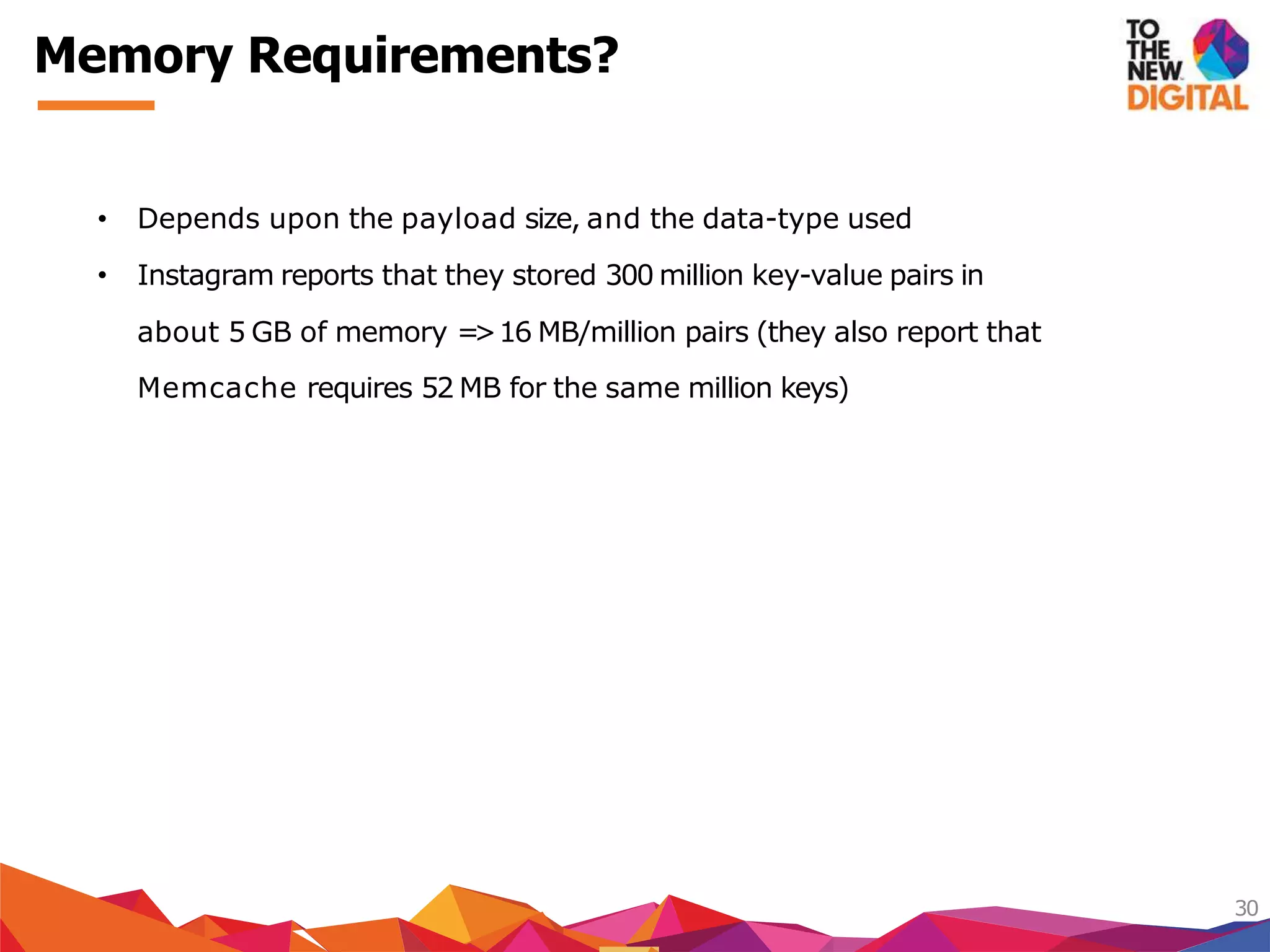 Memory Requirements?
30
• Depends upon the payload size, and the data-type used
• Instagram reports that they stored 300 million key-value pairs in
about 5 GB of memory =>16 MB/million pairs (they also report that
Memcache requires 52 MB for the same million keys)
 