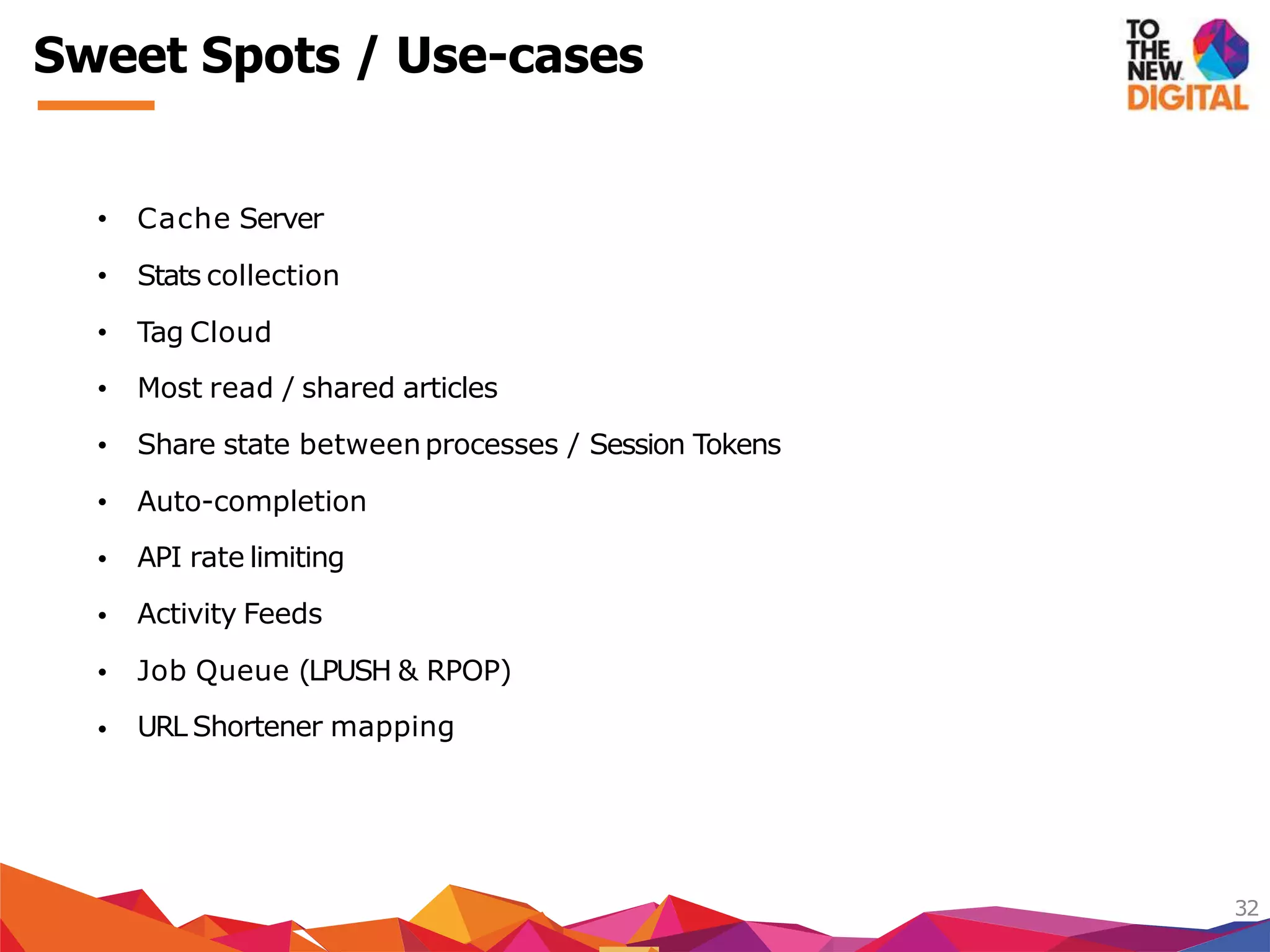 Sweet Spots / Use-cases
32
Most read / shared articles
Share state betweenprocesses / Session Tokens
Auto-completion
API rate limiting
Activity Feeds
Job Queue (LPUSH & RPOP)
• Cache Server
• Stats collection
• Tag Cloud
•
•
•
•
•
•
• URL Shortener mapping
 