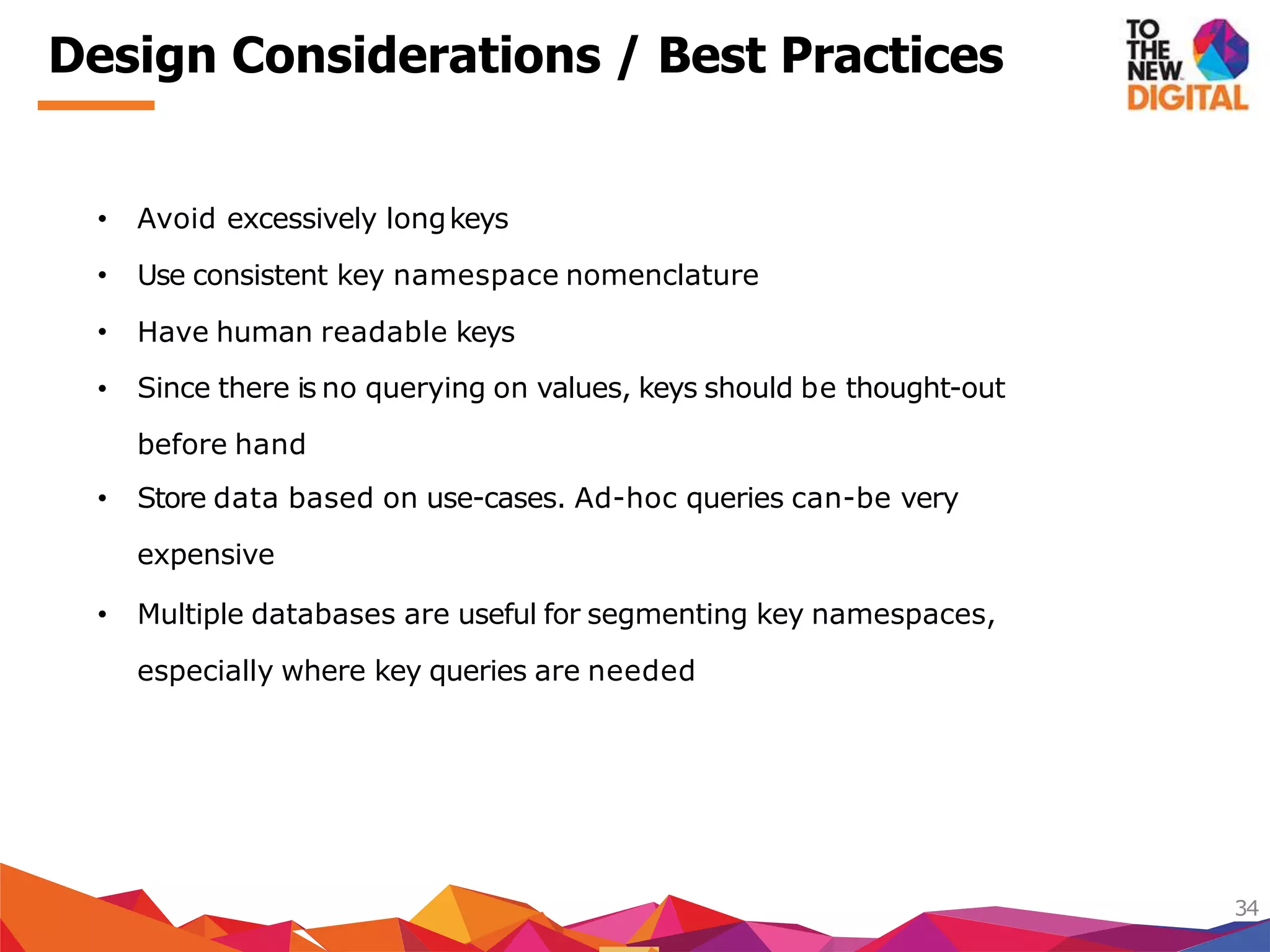 Design Considerations / Best Practices
34
Use consistent key namespace nomenclature
Have human readable keys
• Avoid excessively longkeys
•
•
• Since there is no querying on values, keys should be thought-out
before hand
• Store data based on use-cases. Ad-hoc queries can-be very
expensive
• Multiple databases are useful for segmenting key namespaces,
especially where key queries are needed
 