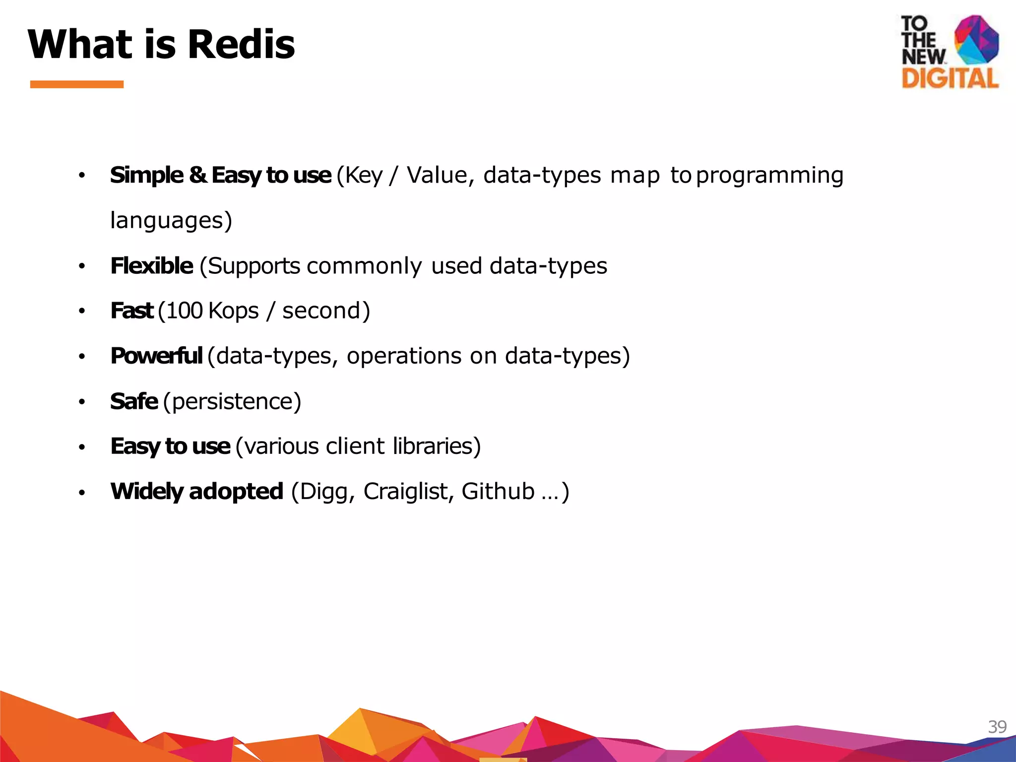 What is Redis
39
• Simple &Easytouse(Key / Value, data-types map toprogramming
Fast(100 Kops / second)
Powerful(data-types, operations on data-types)
Safe(persistence)
Easytouse(various client libraries)
languages)
• Flexible (Supports commonly used data-types
•
•
•
•
• Widely adopted (Digg, Craiglist, Github …)
 