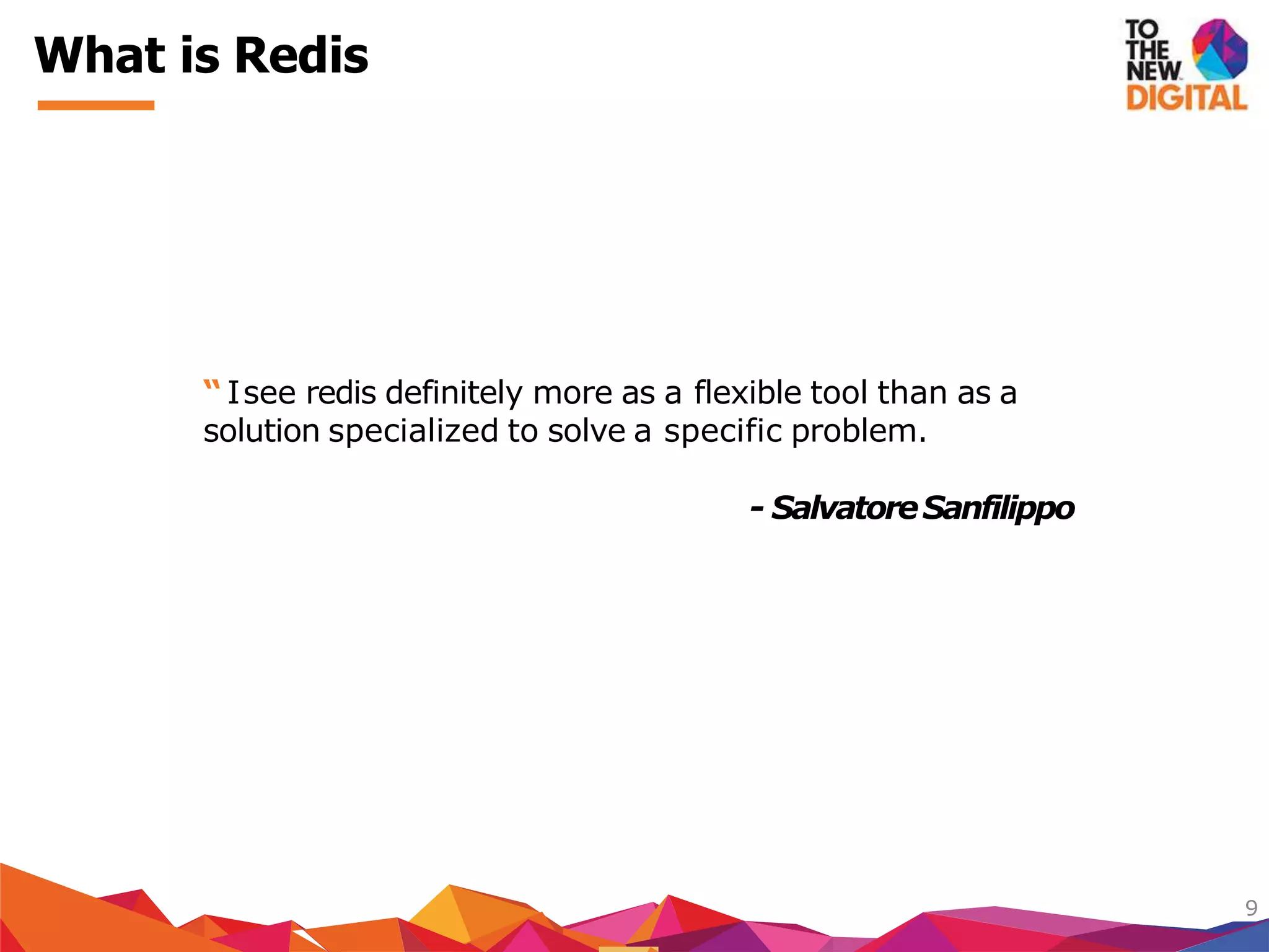 What is Redis
9
“ Isee redis definitely more as a flexible tool than as a
solution specialized to solve a specific problem.
- SalvatoreSanfilippo
 