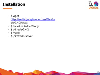 Installation
16
• $ wget
http://redis.googlecode.com/files/re
dis-2.4.2.tar.gz
• $ tar xzf redis-2.4.2.tar.gz
• $ cd redis-2.4.2
• $make
• $ ./src/redis-server
 
