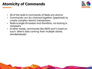 Atomicity of Commands
17
• All of the built-in commands of Redis are atomic
• Commands can be chained together (pipelined) to
create complex atomic transactions
• Redis is single threaded and therefore, no locking is
necessary
• In other words, commands like INCR won’t tread on
each other’s toes coming from multiple clients
simultaneously!
 