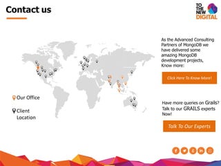 Contact us
Our Office
Client
Location
As the Advanced Consulting
Partners of MongoDB we
have delivered some
amazing MongoDB
development projects,
Know more:
Click Here To Know More!
Have more queries on Grails?
Talk to our GRAILS experts
Now!
Talk To Our Experts
 