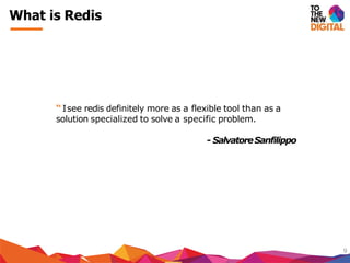What is Redis
9
“ Isee redis definitely more as a flexible tool than as a
solution specialized to solve a specific problem.
- SalvatoreSanfilippo
 