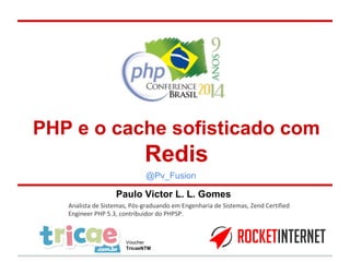 PHP e o cache sofisticado com 
Redis 
@Pv_Fusion 
Paulo Victor L. L. Gomes 
Analista de Sistemas, Pós-graduando em Engenharia de Sistemas, Zend Certified 
Engineer PHP 5.3, contribuidor do PHPSP. 
Voucher 
TricaeNTM 
 