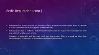 Redis Replication (cont.)
• Redis replication is asynchronous, but you can configure a master to stop accepting writes if it appears
to be not connected with at least a given number of slaves.
• Redis slaves are able to perform a partial resynchronization with the master if the replication link is lost
for a relatively small amount of time.
• Replication is automatic and does not need user intervention. After a network partition slaves
automatically try to reconnect to masters and resynchronize with them.
 