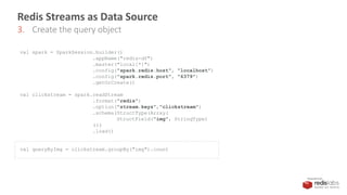 PRESENTED BY
Redis Streams as Data Source
3. Create the query object
val spark = SparkSession.builder()
.appName("redis-df")
.master("local[*]")
.config("spark.redis.host", "localhost")
.config("spark.redis.port", "6379")
.getOrCreate()
val clickstream = spark.readStream
.format("redis")
.option("stream.keys","clickstream")
.schema(StructType(Array(
StructField("img", StringType)
)))
.load()
val queryByImg = clickstream.groupBy("img").count
 
