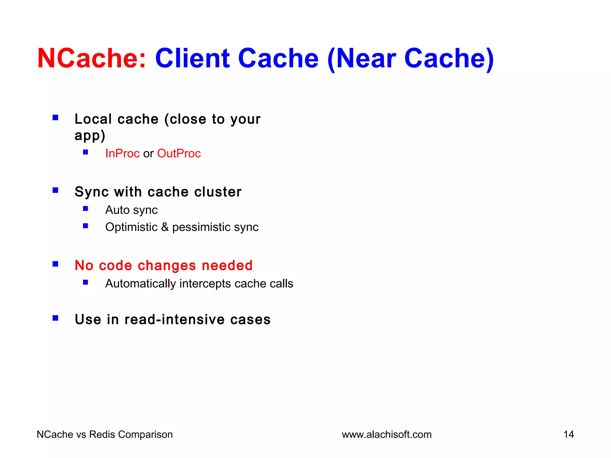 NCache: Client Cache (Near Cache)
 Local cache (close to your
app)
 InProc or OutProc
 Sync with cache cluster
 Auto sync
 Optimistic & pessimistic sync
 No code changes needed
 Automatically intercepts cache calls
 Use in read-intensive cases
NCache vs Redis Comparison 14www.alachisoft.com
 