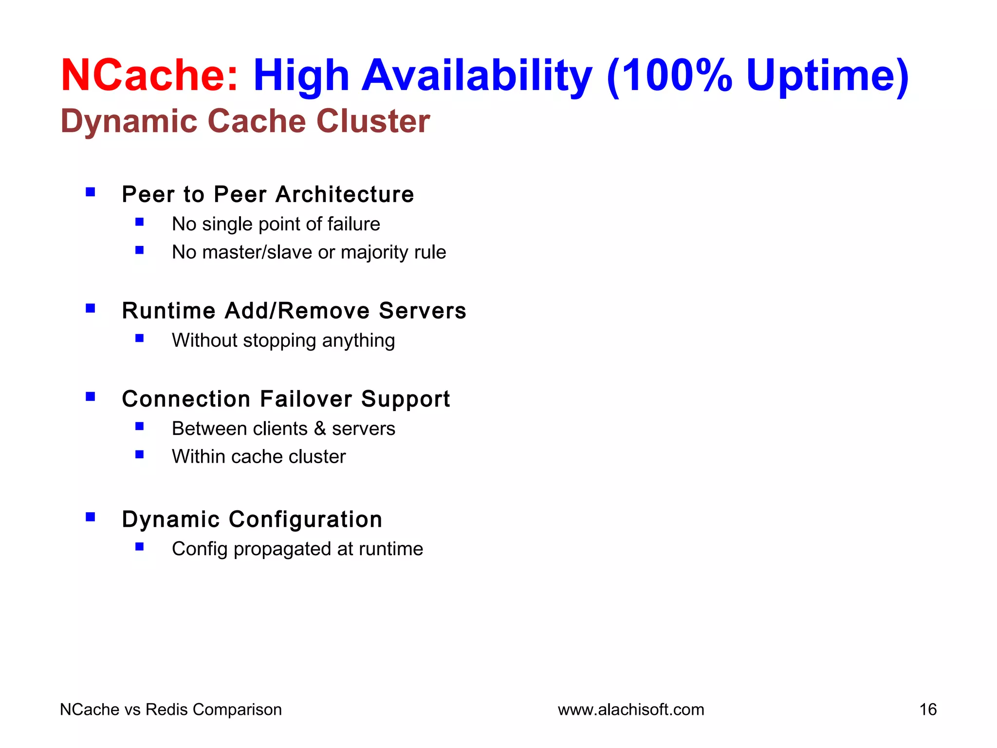 NCache: High Availability (100% Uptime)
Dynamic Cache Cluster
 Peer to Peer Architecture
 No single point of failure
 No master/slave or majority rule
 Runtime Add/Remove Servers
 Without stopping anything
 Connection Failover Support
 Between clients & servers
 Within cache cluster
 Dynamic Configuration
 Config propagated at runtime
NCache vs Redis Comparison 16www.alachisoft.com
 