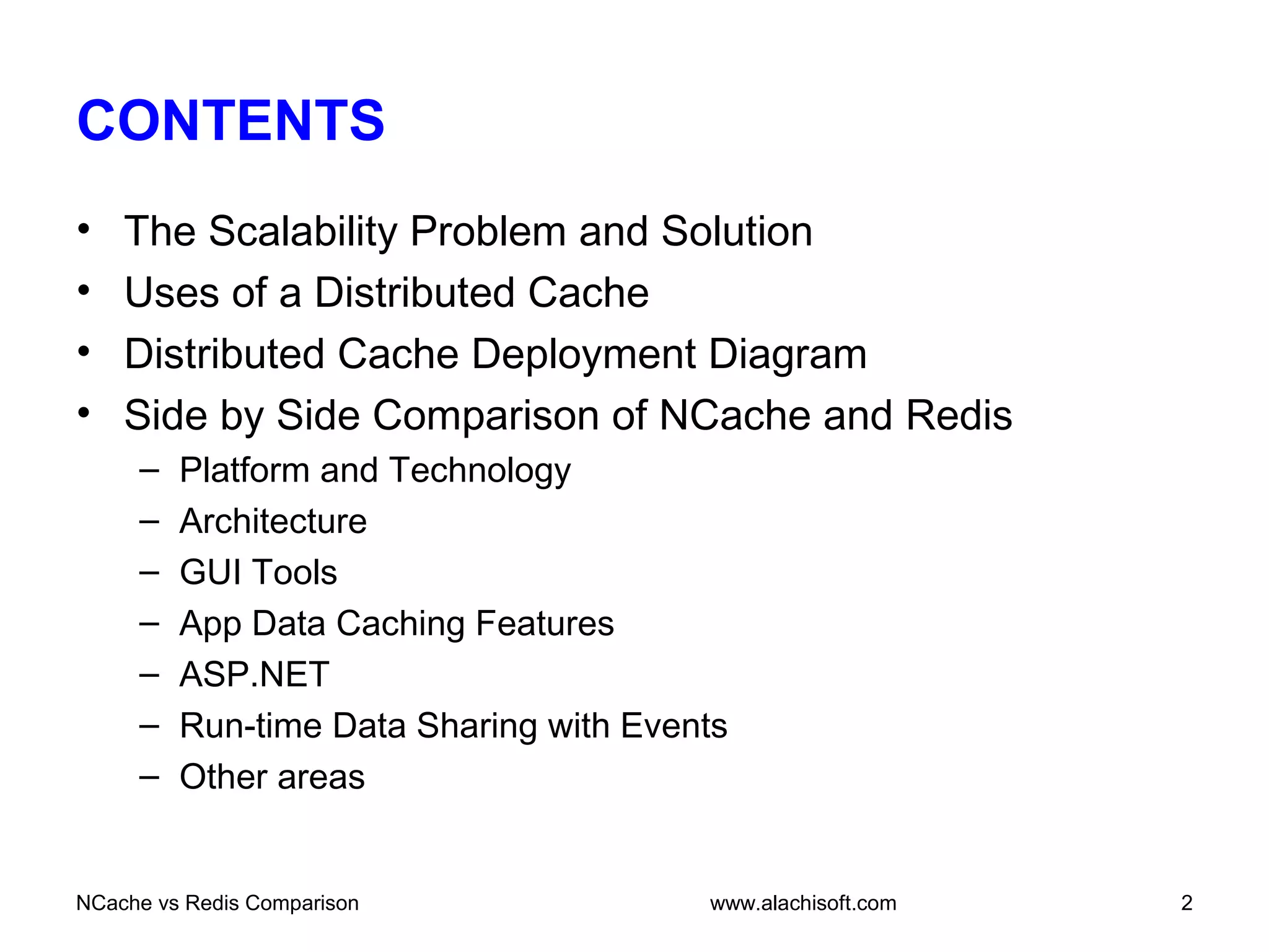 CONTENTS
• The Scalability Problem and Solution
• Uses of a Distributed Cache
• Distributed Cache Deployment Diagram
• Side by Side Comparison of NCache and Redis
– Platform and Technology
– Architecture
– GUI Tools
– App Data Caching Features
– ASP.NET
– Run-time Data Sharing with Events
– Other areas
www.alachisoft.comNCache vs Redis Comparison 2
 