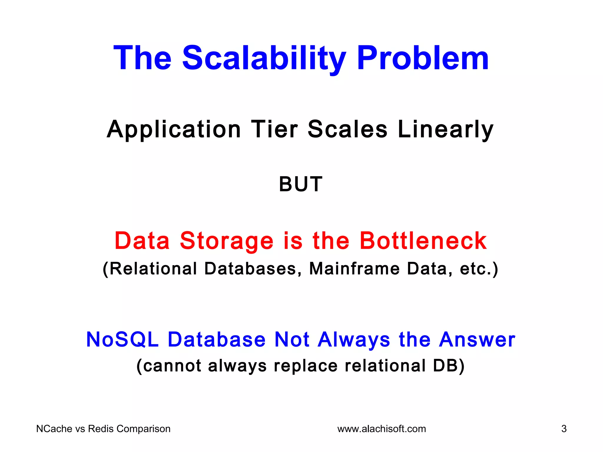 The Scalability Problem
Application Tier Scales Linearly
BUT
Data Storage is the Bottleneck
(Relational Databases, Mainframe Data, etc.)
NoSQL Database Not Always the Answer
(cannot always replace relational DB)
NCache vs Redis Comparison 3www.alachisoft.com
 