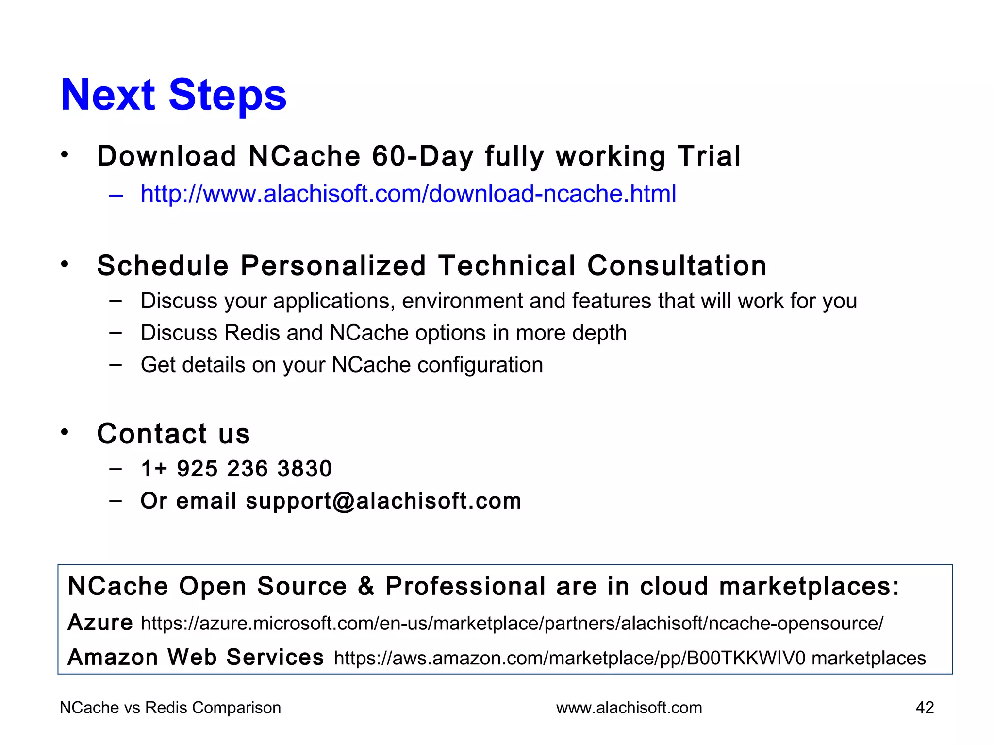 Next Steps
• Download NCache 60-Day fully working Trial
– http://www.alachisoft.com/download-ncache.html
• Schedule Personalized Technical Consultation
– Discuss your applications, environment and features that will work for you
– Discuss Redis and NCache options in more depth
– Get details on your NCache configuration
• Contact us
– 1+ 925 236 3830
– Or email support@alachisoft.com
NCache vs Redis Comparison 42www.alachisoft.com
NCache Open Source & Professional are in cloud marketplaces:
Azure https://azure.microsoft.com/en-us/marketplace/partners/alachisoft/ncache-opensource/
Amazon Web Services https://aws.amazon.com/marketplace/pp/B00TKKWIV0 marketplaces
 