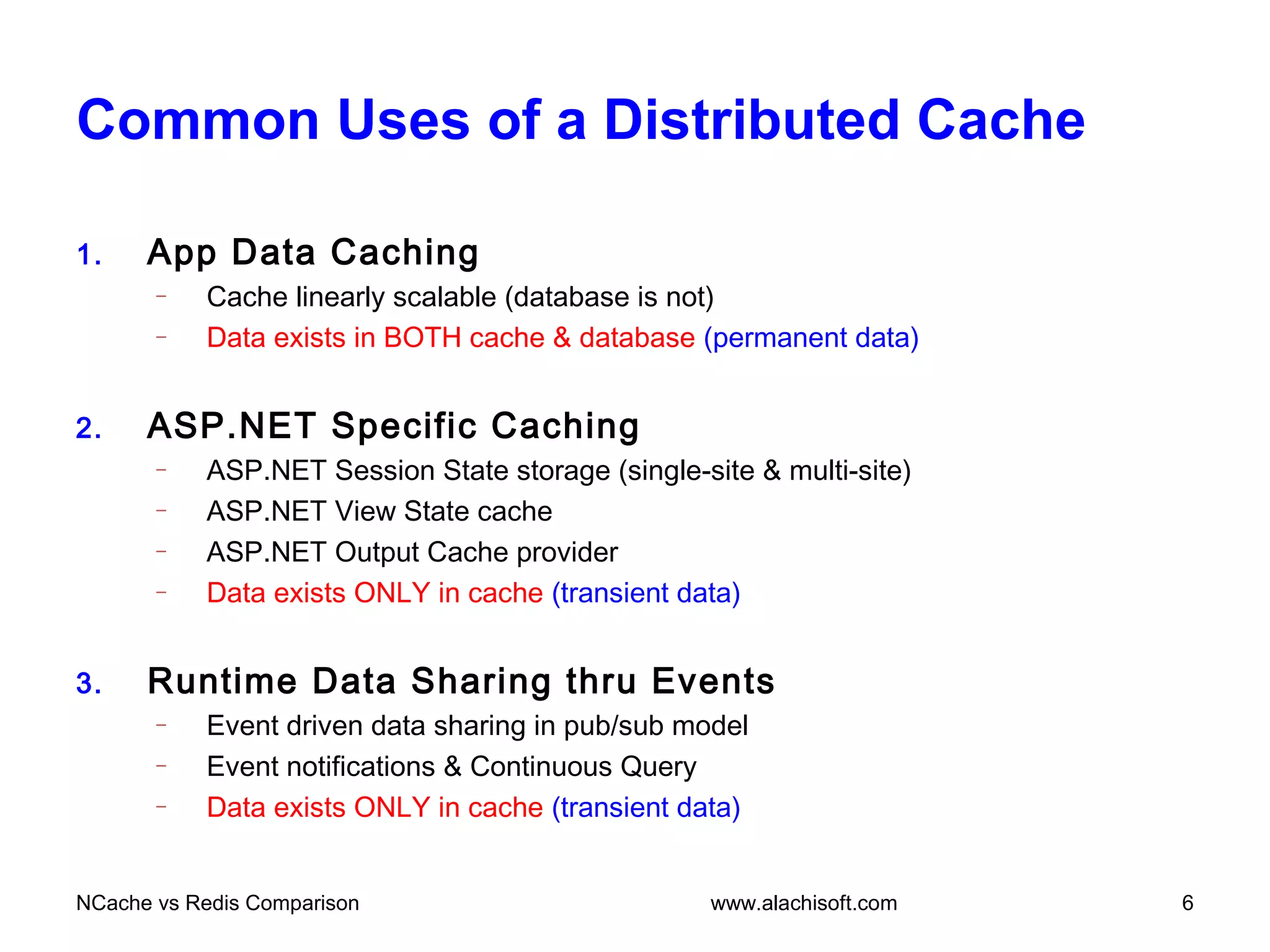 Common Uses of a Distributed Cache
1. App Data Caching
– Cache linearly scalable (database is not)
– Data exists in BOTH cache & database (permanent data)
2. ASP.NET Specific Caching
– ASP.NET Session State storage (single-site & multi-site)
– ASP.NET View State cache
– ASP.NET Output Cache provider
– Data exists ONLY in cache (transient data)
3. Runtime Data Sharing thru Events
– Event driven data sharing in pub/sub model
– Event notifications & Continuous Query
– Data exists ONLY in cache (transient data)
NCache vs Redis Comparison 6www.alachisoft.com
 
