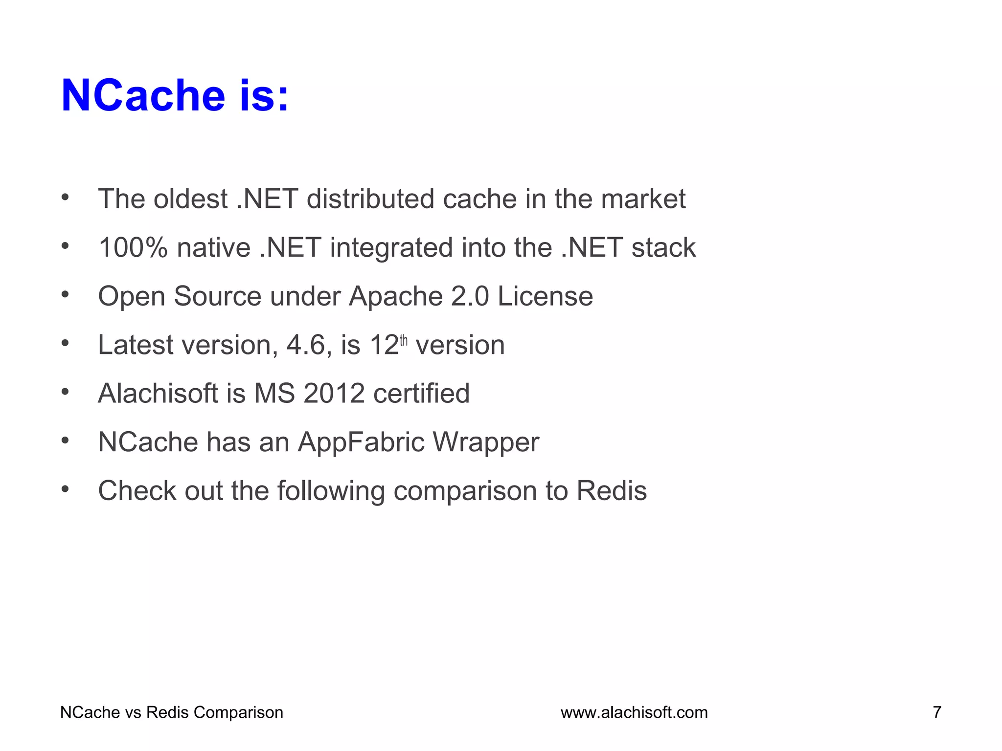 NCache is:
• The oldest .NET distributed cache in the market
• 100% native .NET integrated into the .NET stack
• Open Source under Apache 2.0 License
• Latest version, 4.6, is 12th
version
• Alachisoft is MS 2012 certified
• NCache has an AppFabric Wrapper
• Check out the following comparison to Redis
NCache vs Redis Comparison 7www.alachisoft.com
 
