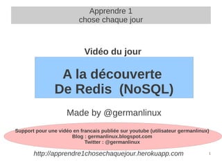 Apprendre 1
                          chose chaque jour



                            Vidéo du jour

                 A la découverte
                De Redis (NoSQL)
                     Made by @germanlinux
Support pour une vidéo en francais publiée sur youtube (utilisateur germanlinux)
                      Blog : germanlinux.blogspot.com
                            Twitter : @germanlinux

       http://apprendre1chosechaquejour.herokuapp.com                          1
 