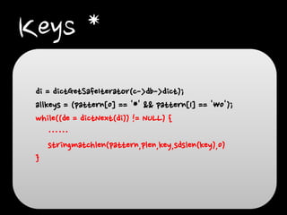 Keys *
di = dictGetSafeIterator(c->db->dict);
allkeys = (pattern[0] == '*' && pattern[1] == '0');
while((de = dictNext(di)) != NULL) {
……
stringmatchlen(pattern,plen,key,sdslen(key),0)
}

 
