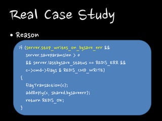 Real Case Study
• Reason
if (server.stop_writes_on_bgsave_err &&
server.saveparamslen > 0
&& server.lastbgsave_status == REDIS_ERR &&
c->cmd->flags & REDIS_CMD_WRITE)
{
flagTransaction(c);
addReply(c, shared.bgsaveerr);
return REDIS_OK;
}

 
