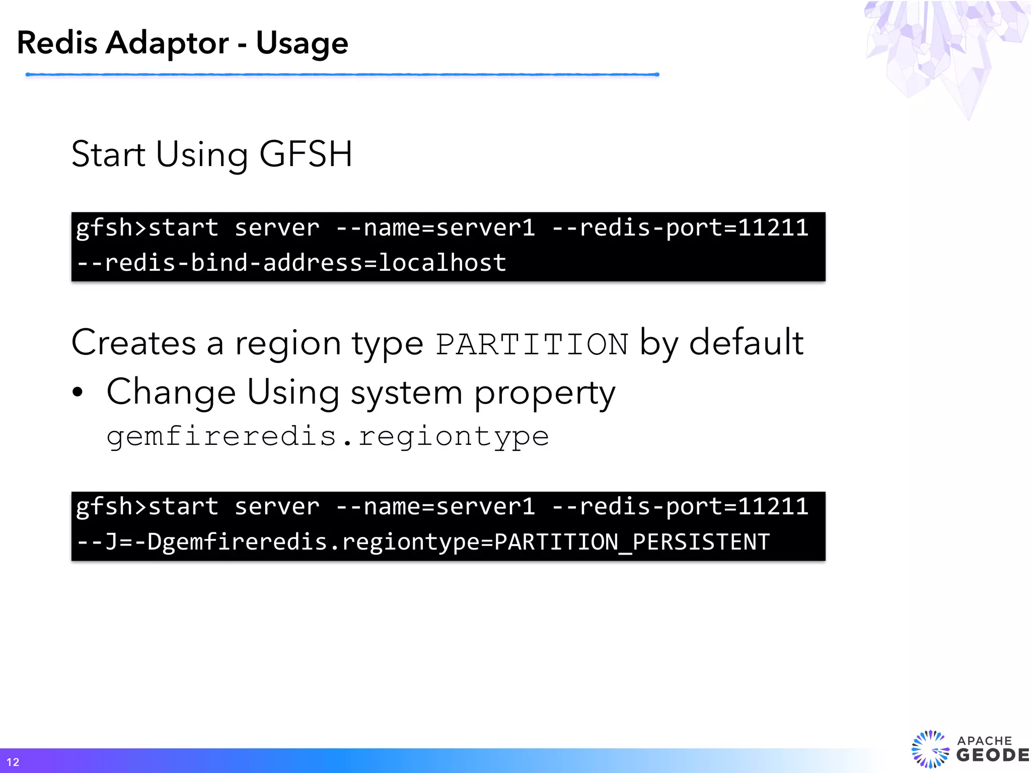 Start Using GFSH
Redis Adaptor - Usage
12
gfsh>start	server	--name=server1	--redis-port=11211	
--redis-bind-address=localhost
Creates a region type PARTITION by default
• Change Using system property
gemfireredis.regiontype
gfsh>start	server	--name=server1	--redis-port=11211	
--J=-Dgemfireredis.regiontype=PARTITION_PERSISTENT
 