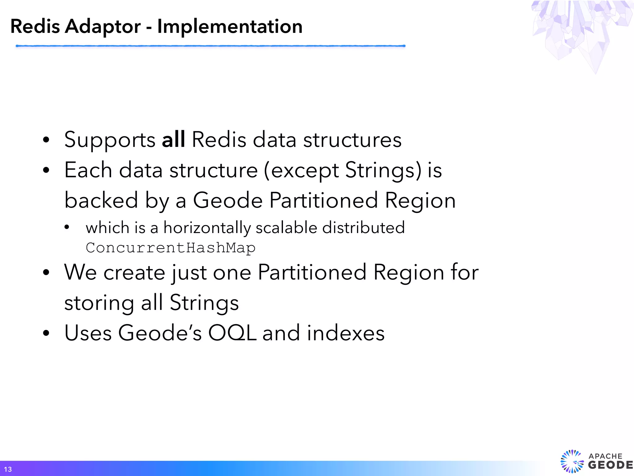 • Supports all Redis data structures
• Each data structure (except Strings) is
backed by a Geode Partitioned Region
• which is a horizontally scalable distributed
ConcurrentHashMap
• We create just one Partitioned Region for
storing all Strings
• Uses Geode’s OQL and indexes
Redis Adaptor - Implementation
13
 
