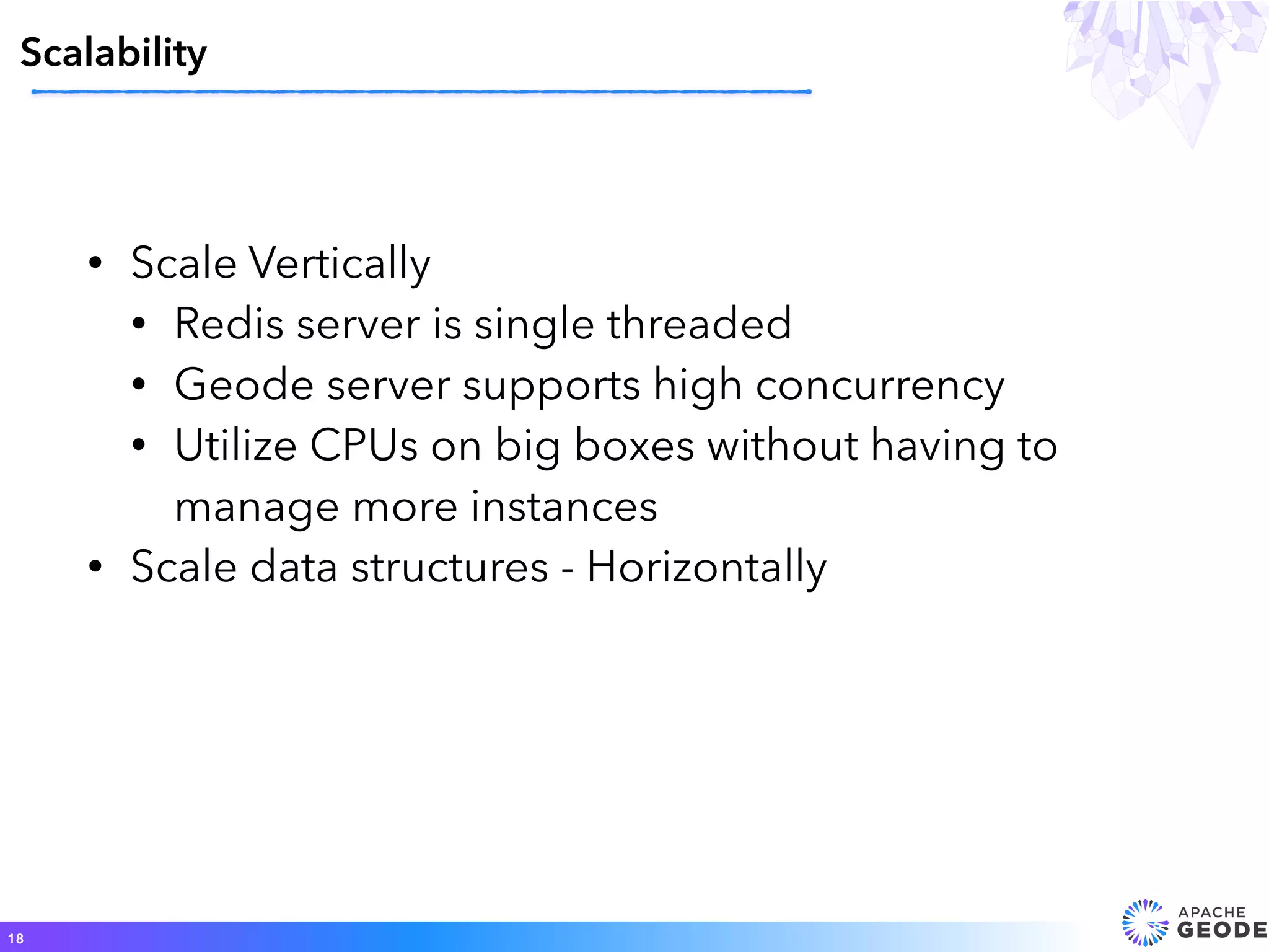 • Scale Vertically
• Redis server is single threaded
• Geode server supports high concurrency
• Utilize CPUs on big boxes without having to
manage more instances
• Scale data structures - Horizontally
Scalability
18
 