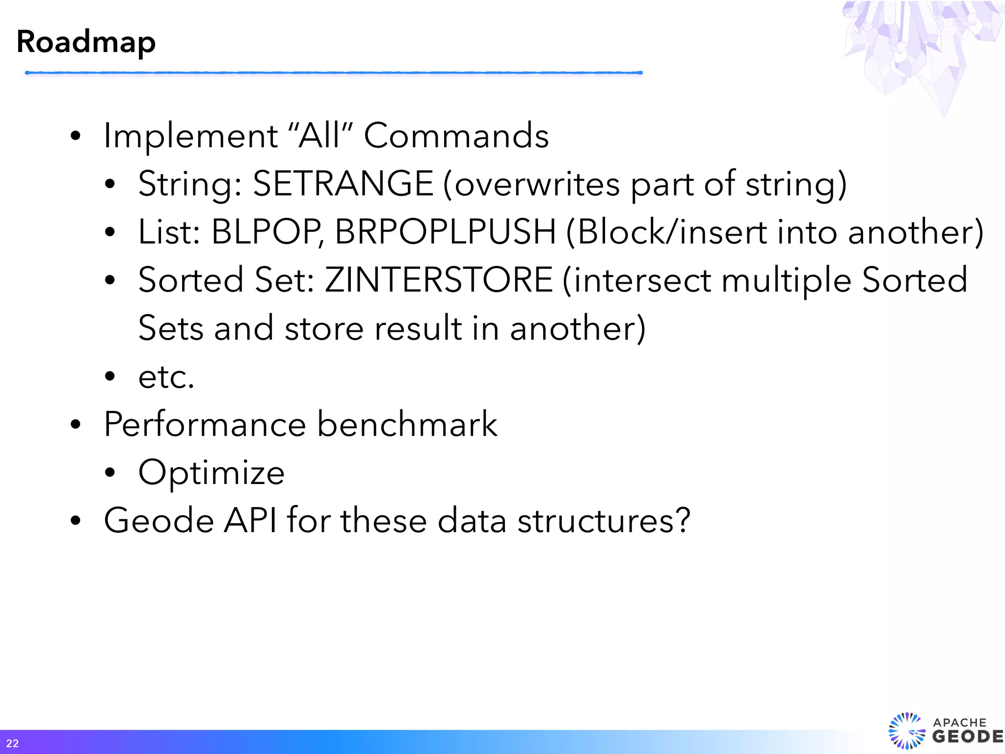 • Implement “All” Commands
• String: SETRANGE (overwrites part of string)
• List: BLPOP, BRPOPLPUSH (Block/insert into another)
• Sorted Set: ZINTERSTORE (intersect multiple Sorted
Sets and store result in another)
• etc.
• Performance benchmark
• Optimize
• Geode API for these data structures?
Roadmap
22
 
