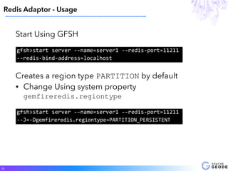 Start Using GFSH
Redis Adaptor - Usage
12
gfsh>start	server	--name=server1	--redis-port=11211	
--redis-bind-address=localhost
Creates a region type PARTITION by default
• Change Using system property
gemfireredis.regiontype
gfsh>start	server	--name=server1	--redis-port=11211	
--J=-Dgemfireredis.regiontype=PARTITION_PERSISTENT
 