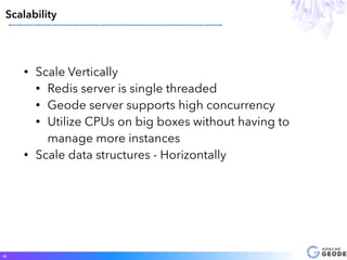 • Scale Vertically
• Redis server is single threaded
• Geode server supports high concurrency
• Utilize CPUs on big boxes without having to
manage more instances
• Scale data structures - Horizontally
Scalability
18
 