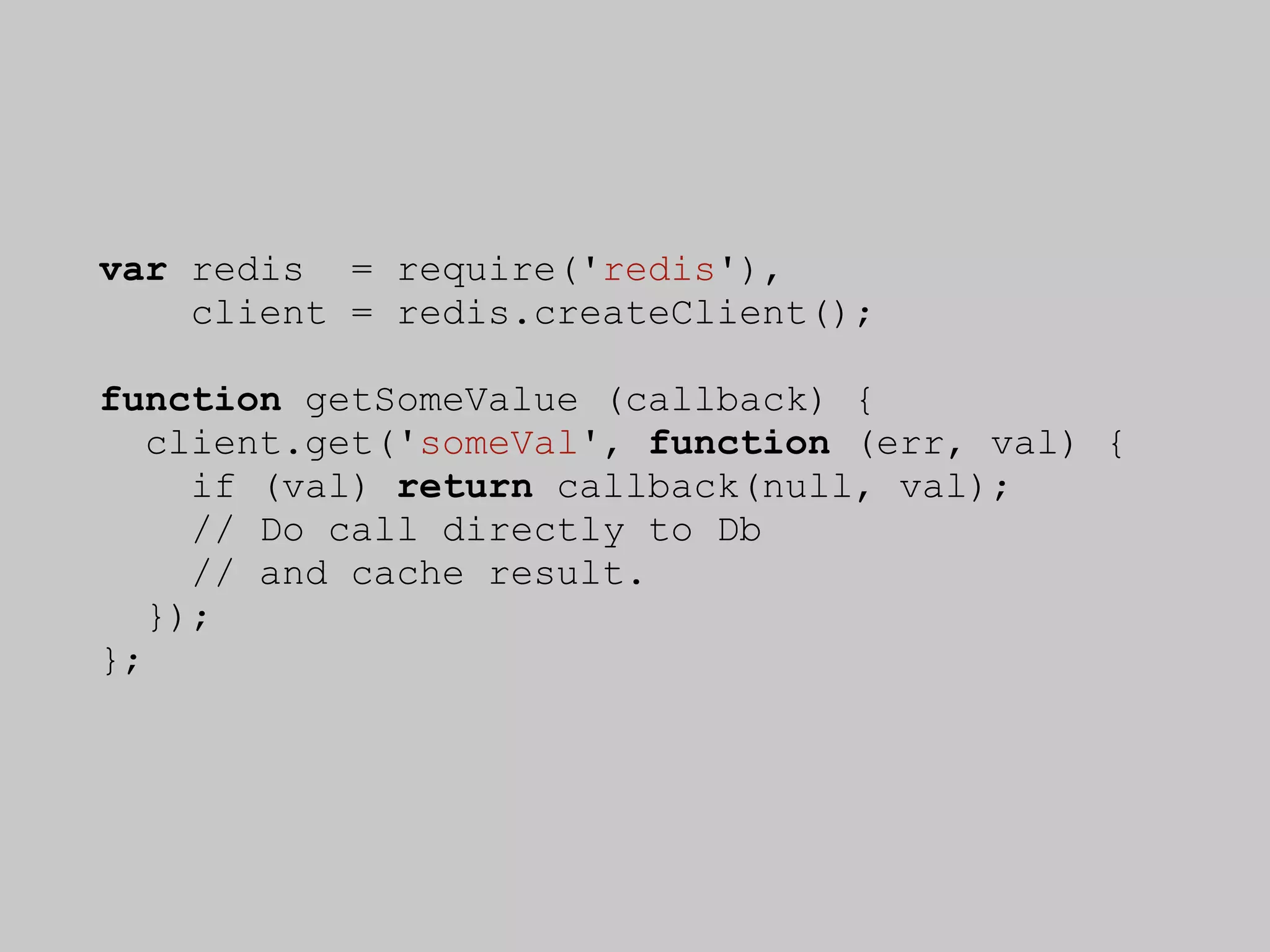 var redis = require('redis'),
    client = redis.createClient();

function getSomeValue (callback) {
   client.get('someVal', function (err, val) {
     if (val) return callback(null, val);
     // Do call directly to Db
     // and cache result.
   });
};
 