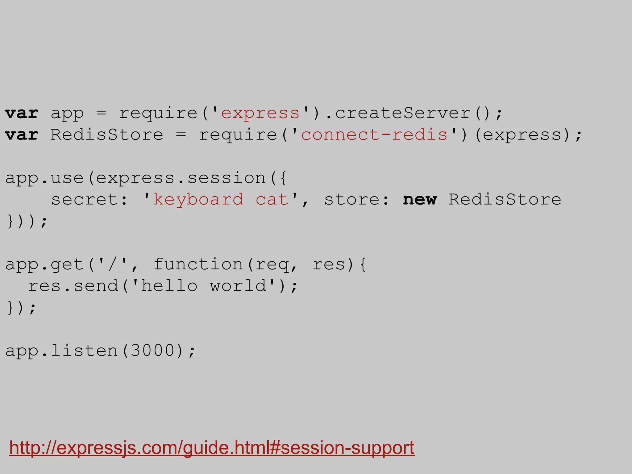 var app = require('express').createServer();
var RedisStore = require('connect-redis')(express);

app.use(express.session({
     secret: 'keyboard cat', store: new RedisStore
}));

app.get('/', function(req, res){
  res.send('hello world');
});

app.listen(3000);




http://expressjs.com/guide.html#session-support
 