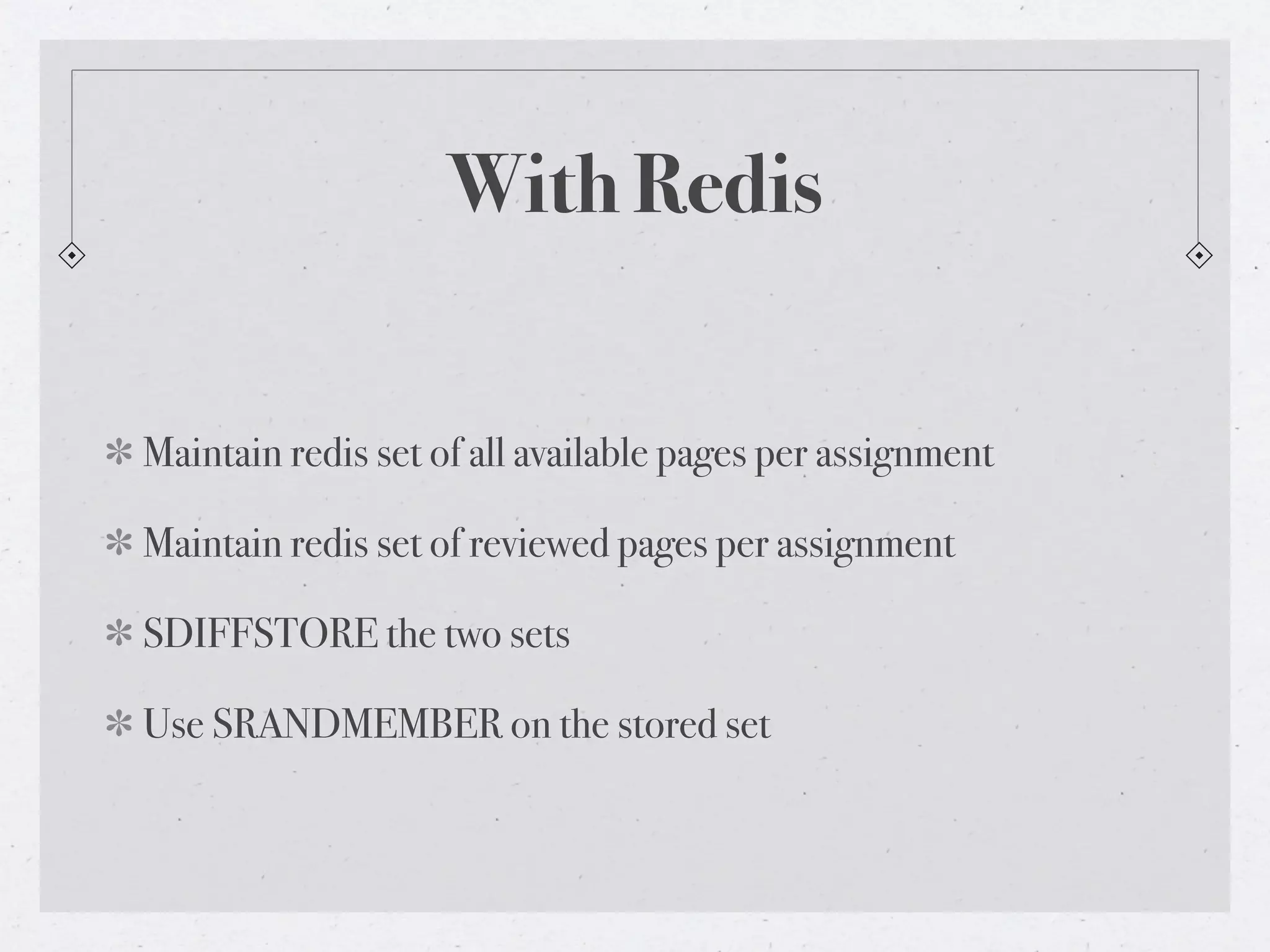 With Redis


Maintain redis set of all available pages per assignment

Maintain redis set of reviewed pages per assignment

SDIFFSTORE the two sets

Use SRANDMEMBER on the stored set
 