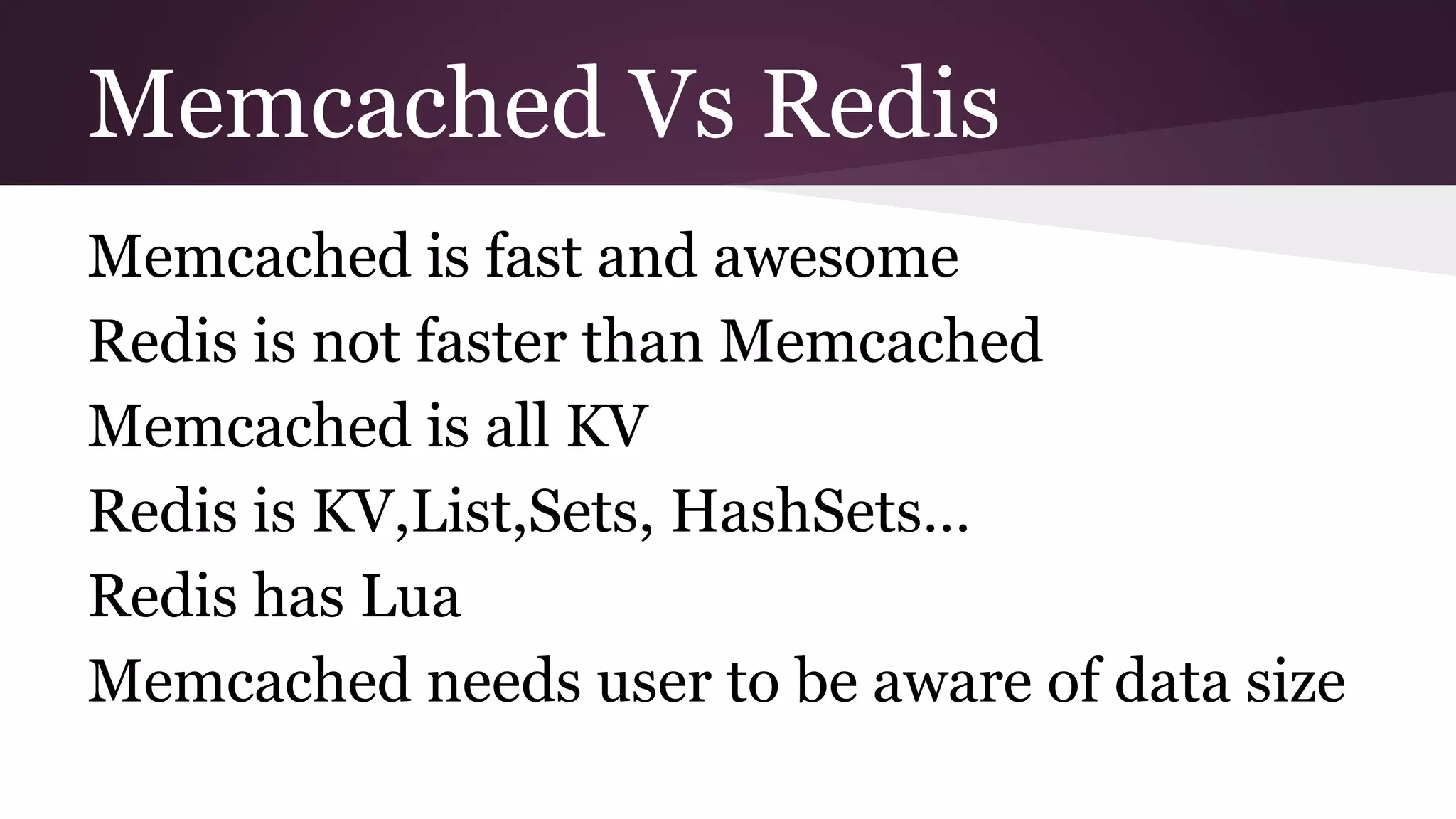 Memcached Vs Redis Memcached is fast and awesome Redis is not faster than Memcached Memcached is all KV Redis is KV,List,Sets, HashSets… Redis has Lua Memcached needs user to be aware of data size