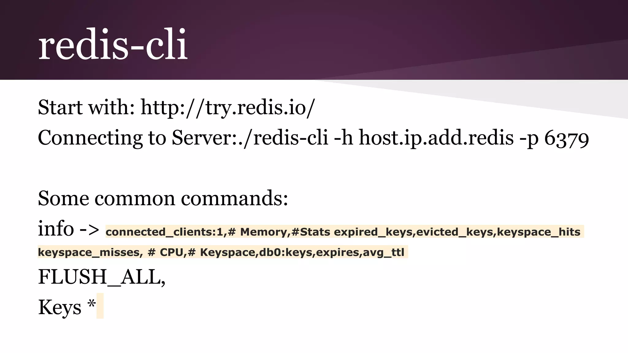 redis-cli Start with: http://try.redis.io/ Connecting to Server:./redis-cli -h host.ip.add.redis -p 6379 Some common commands: info -> connected_clients:1,# Memory,#Stats expired_keys,evicted_keys,keyspace_hits keyspace_misses, # CPU,# Keyspace,db0:keys,expires,avg_ttl FLUSH_ALL, Keys *