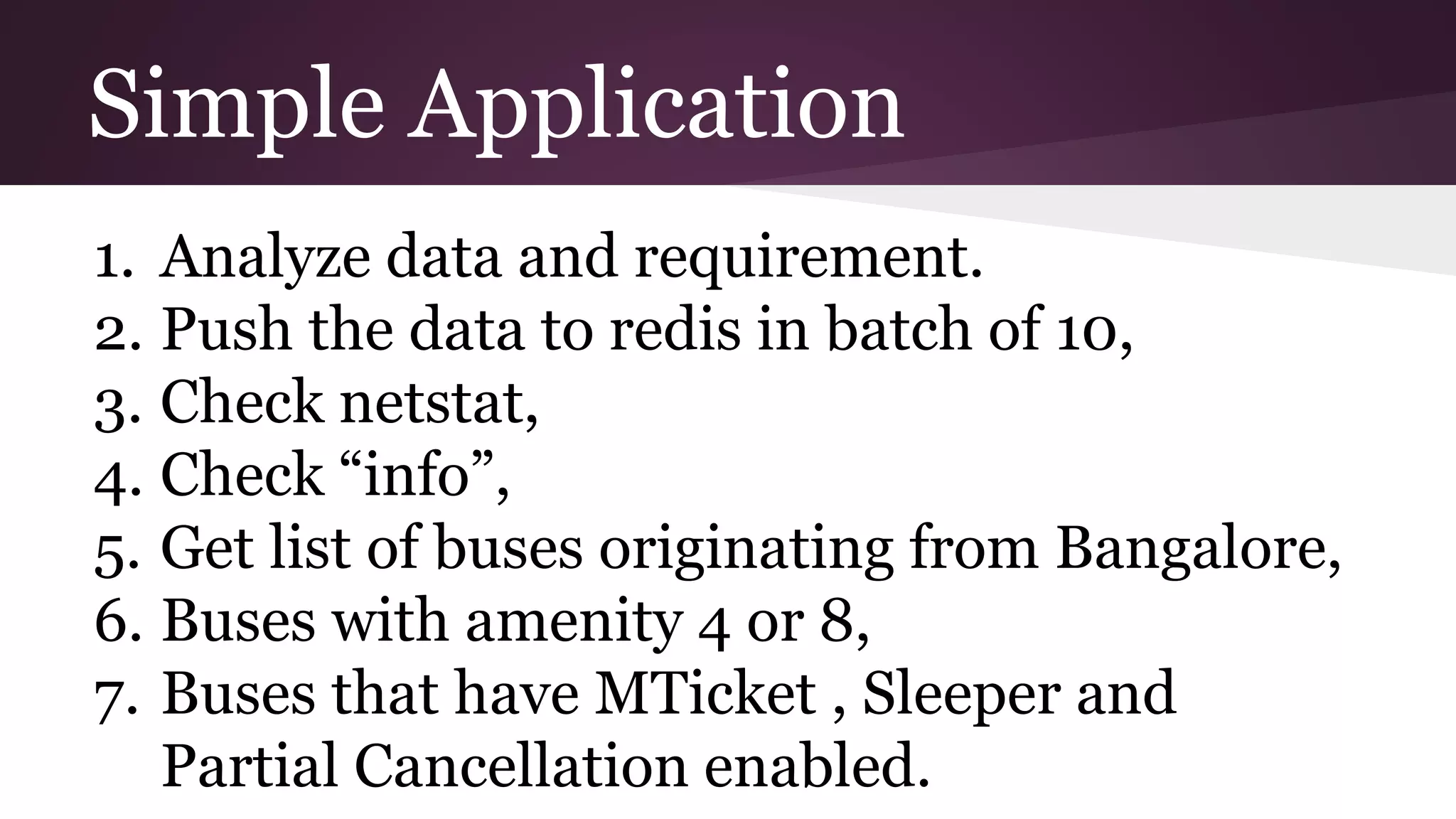 Simple Application 1. Analyze data and requirement. 2. Push the data to redis in batch of 10, 3. Check netstat, 4. Check “info”, 5. Get list of buses originating from Bangalore, 6. Buses with amenity 4 or 8, 7. Buses that have MTicket , Sleeper and Partial Cancellation enabled.