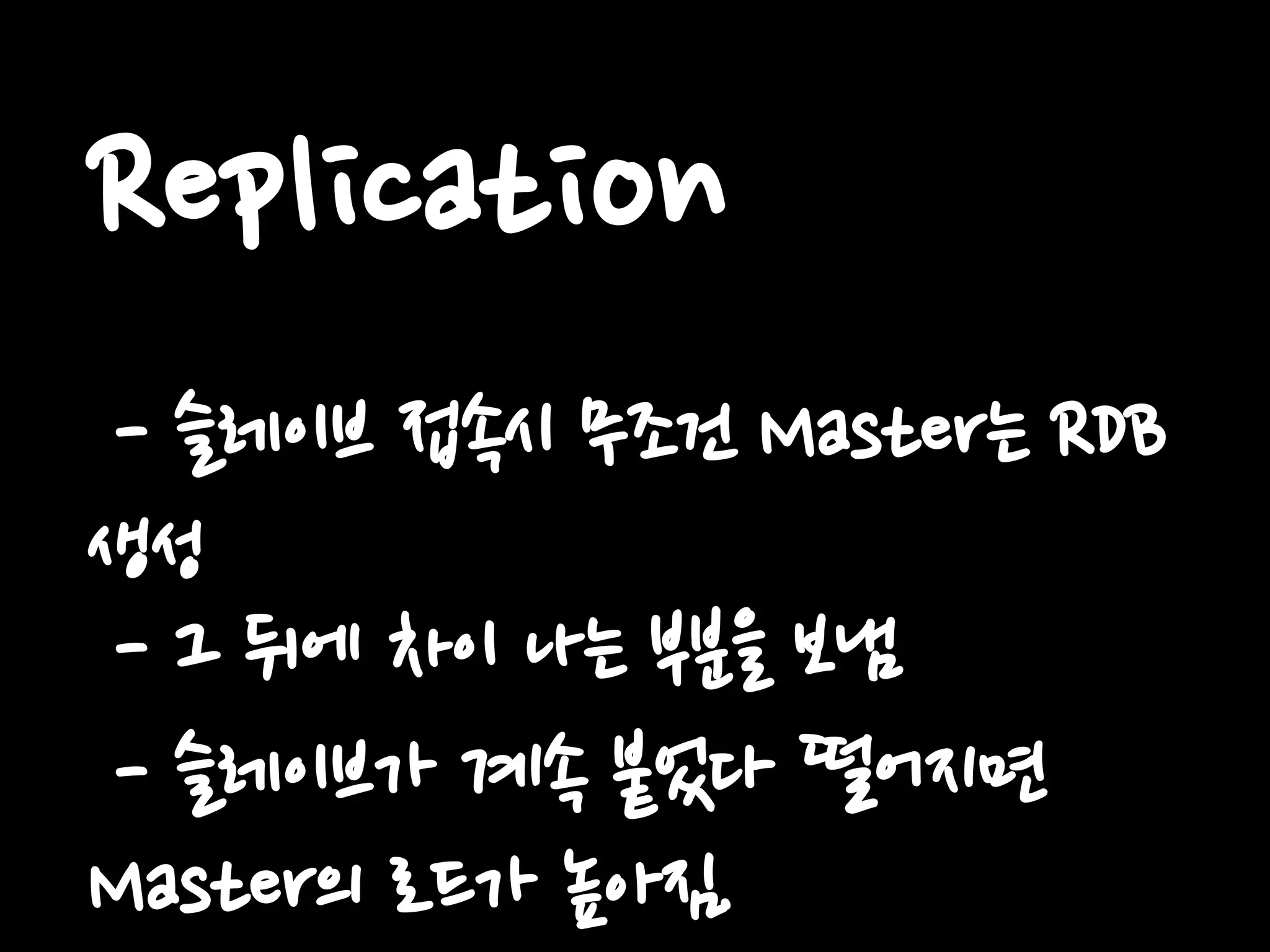 Replication
- 슬레이브 접속시 무조건 Master는 RDB
생성
- 그 뒤에 차이 나는 부분을 보냄
- 슬레이브가 계속 붙었다 떨어지면
Master의 로드가 높아짐.
 