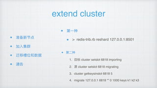 extend cluster
准备新节点
加⼊入集群
迁移槽位和数据
通告
第⼀一种
> redis-trib.rb reshard 127.0.0.1:8501
第⼆二种
1. ⽬目标 cluster setslot 6818 importing
2. 源 cluster setslot 6818 migrating
3. cluster getkeysinslot 6818 5
4. migrate 127.0.0.1 6818 “” 0 1000 keys k1 k2 k3
 