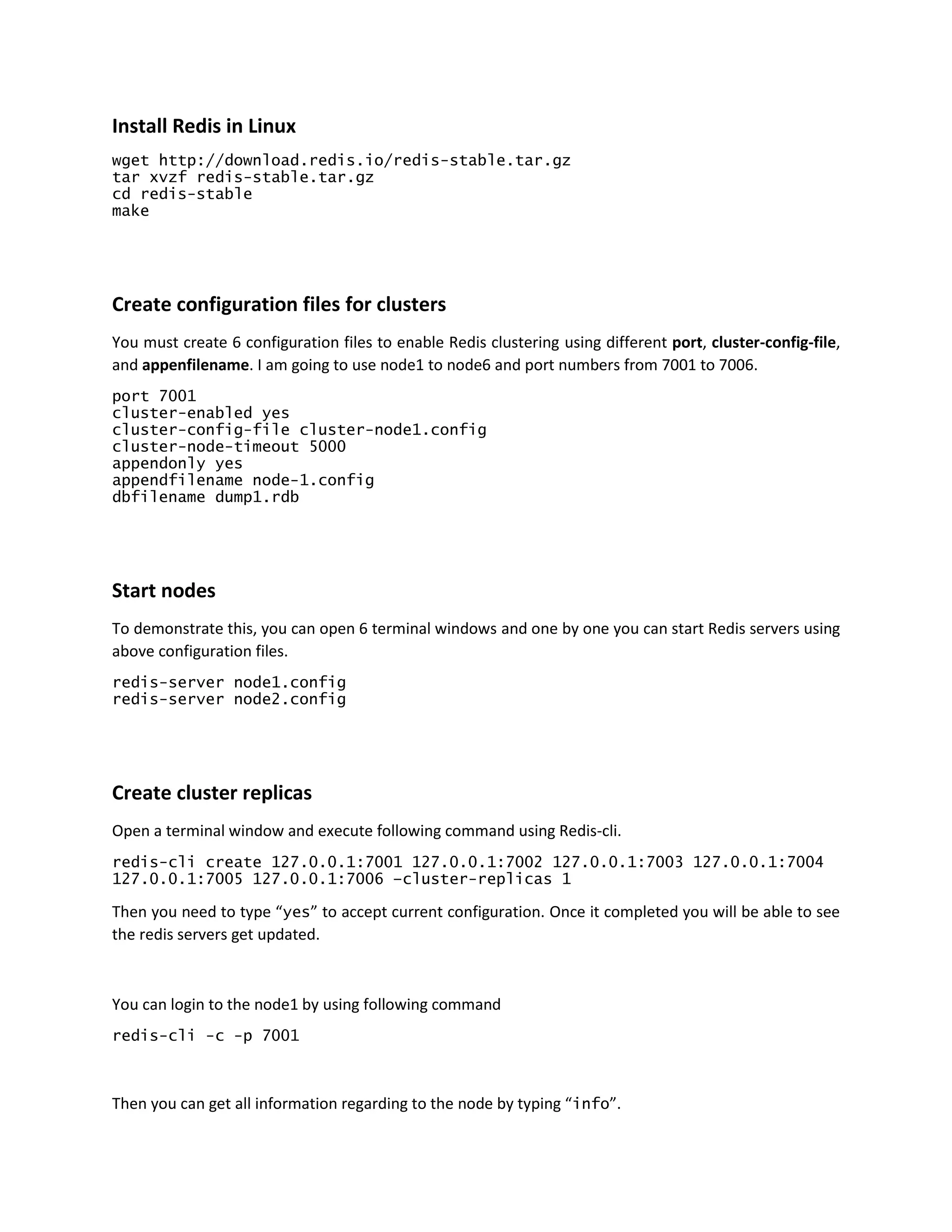 Install Redis in Linux
wget http://download.redis.io/redis-stable.tar.gz
tar xvzf redis-stable.tar.gz
cd redis-stable
make
Create configuration files for clusters
You must create 6 configuration files to enable Redis clustering using different port, cluster-config-file,
and appenfilename. I am going to use node1 to node6 and port numbers from 7001 to 7006.
port 7001
cluster-enabled yes
cluster-config-file cluster-node1.config
cluster-node-timeout 5000
appendonly yes
appendfilename node-1.config
dbfilename dump1.rdb
Start nodes
To demonstrate this, you can open 6 terminal windows and one by one you can start Redis servers using
above configuration files.
redis-server node1.config
redis-server node2.config
Create cluster replicas
Open a terminal window and execute following command using Redis-cli.
redis-cli create 127.0.0.1:7001 127.0.0.1:7002 127.0.0.1:7003 127.0.0.1:7004
127.0.0.1:7005 127.0.0.1:7006 –cluster-replicas 1
Then you need to type “yes” to accept current configuration. Once it completed you will be able to see
the redis servers get updated.
You can login to the node1 by using following command
redis-cli -c -p 7001
Then you can get all information regarding to the node by typing “info”.