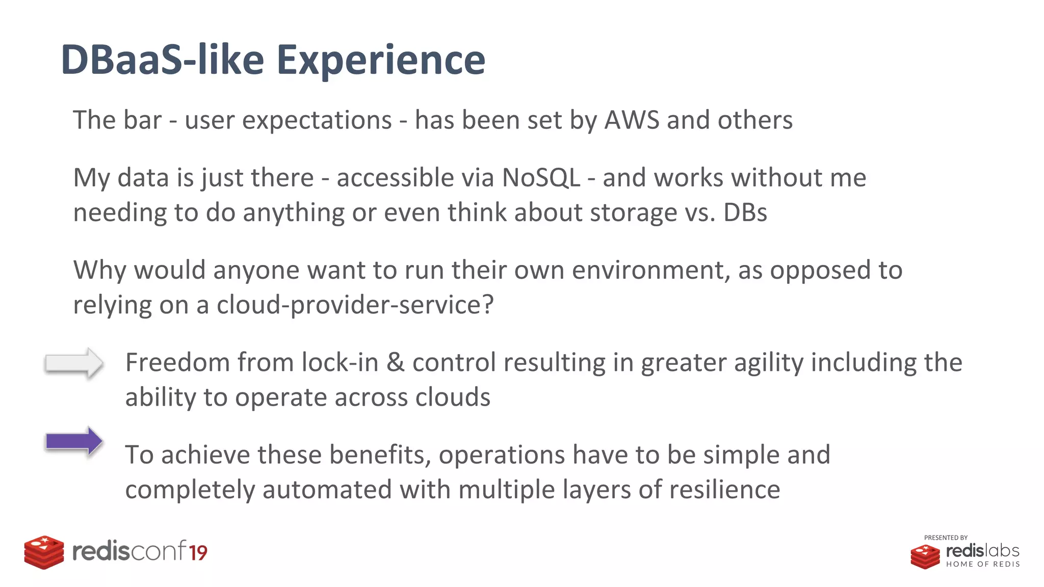 PRESENTED BY
DBaaS-like Experience
The bar - user expectations - has been set by AWS and others
My data is just there - accessible via NoSQL - and works without me
needing to do anything or even think about storage vs. DBs
Why would anyone want to run their own environment, as opposed to
relying on a cloud-provider-service?
Freedom from lock-in & control resulting in greater agility including the
ability to operate across clouds
To achieve these benefits, operations have to be simple and
completely automated with multiple layers of resilience
 