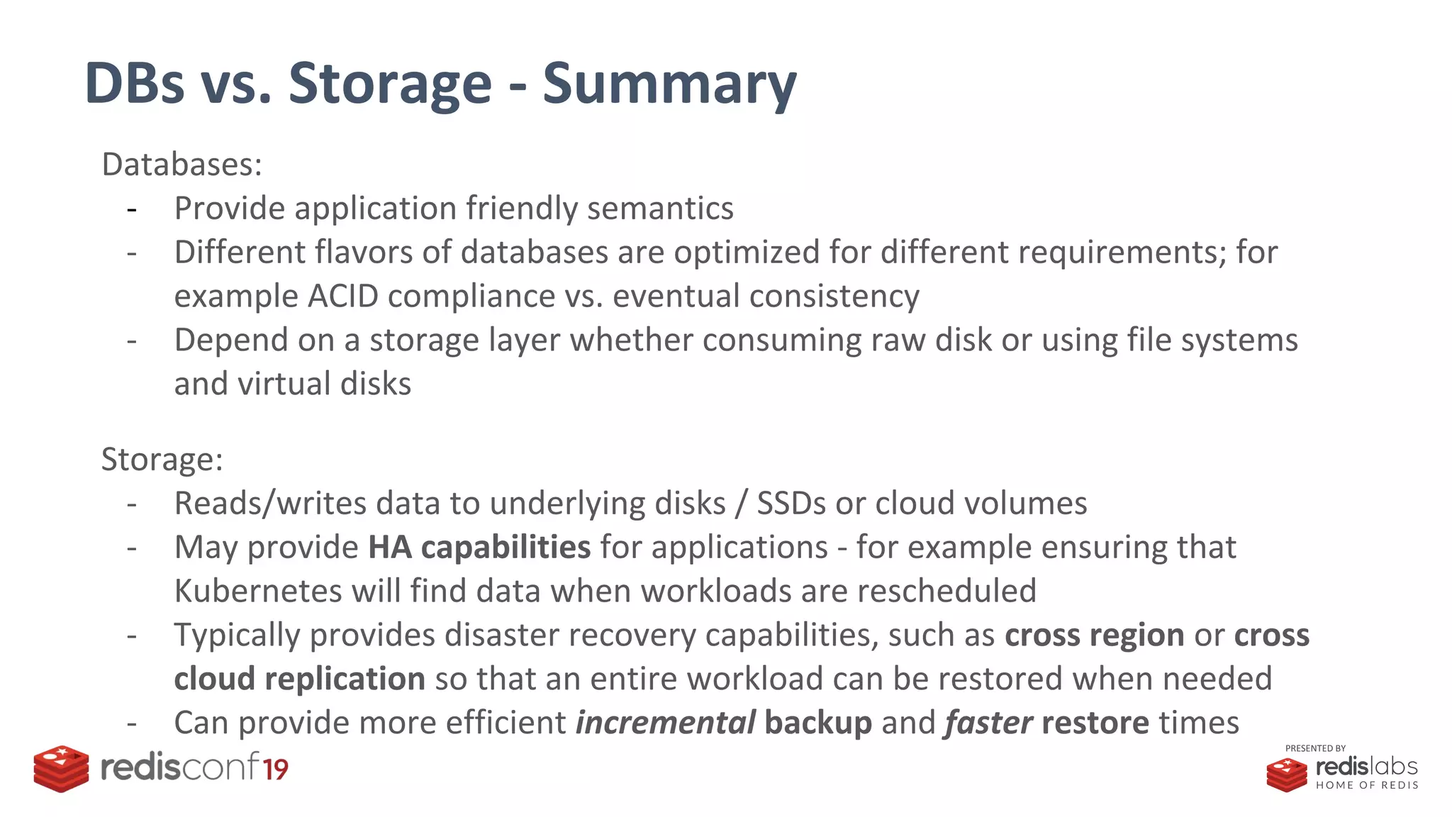 PRESENTED BY
DBs vs. Storage - Summary
Databases:
- Provide application friendly semantics
- Different flavors of databases are optimized for different requirements; for
example ACID compliance vs. eventual consistency
- Depend on a storage layer whether consuming raw disk or using file systems
and virtual disks
Storage:
- Reads/writes data to underlying disks / SSDs or cloud volumes
- May provide HA capabilities for applications - for example ensuring that
Kubernetes will find data when workloads are rescheduled
- Typically provides disaster recovery capabilities, such as cross region or cross
cloud replication so that an entire workload can be restored when needed
- Can provide more efficient incremental backup and faster restore times
 