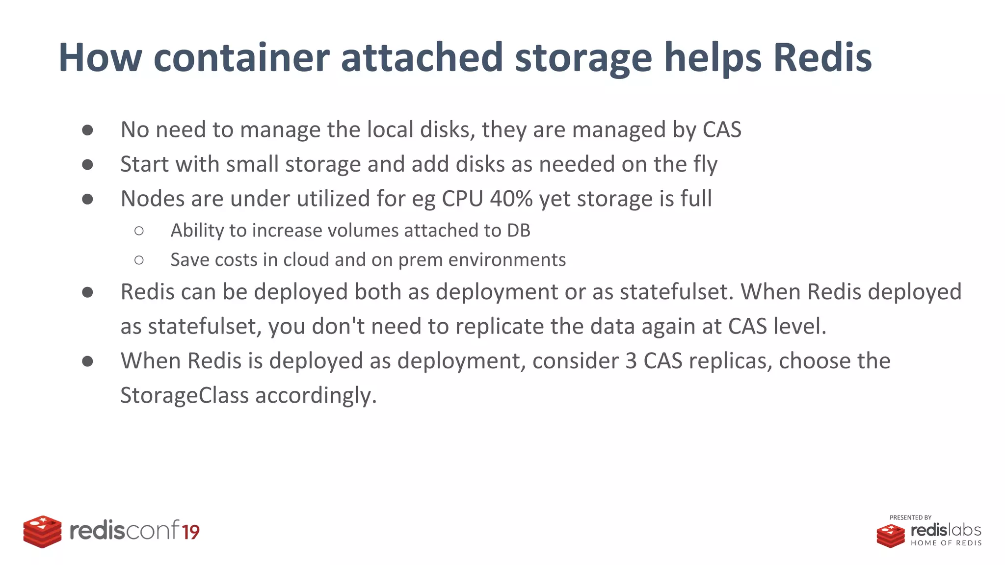 PRESENTED BY
How container attached storage helps Redis
● No need to manage the local disks, they are managed by CAS
● Start with small storage and add disks as needed on the fly
● Nodes are under utilized for eg CPU 40% yet storage is full
○ Ability to increase volumes attached to DB
○ Save costs in cloud and on prem environments
● Redis can be deployed both as deployment or as statefulset. When Redis deployed
as statefulset, you don't need to replicate the data again at CAS level.
● When Redis is deployed as deployment, consider 3 CAS replicas, choose the
StorageClass accordingly.
 
