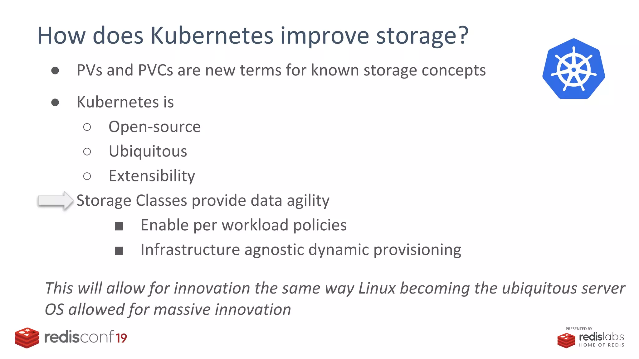 PRESENTED BY
How does Kubernetes improve storage?
● PVs and PVCs are new terms for known storage concepts
● Kubernetes is
○ Open-source
○ Ubiquitous
○ Extensibility
● Storage Classes provide data agility
■ Enable per workload policies
■ Infrastructure agnostic dynamic provisioning
This will allow for innovation the same way Linux becoming the ubiquitous server
OS allowed for massive innovation
 