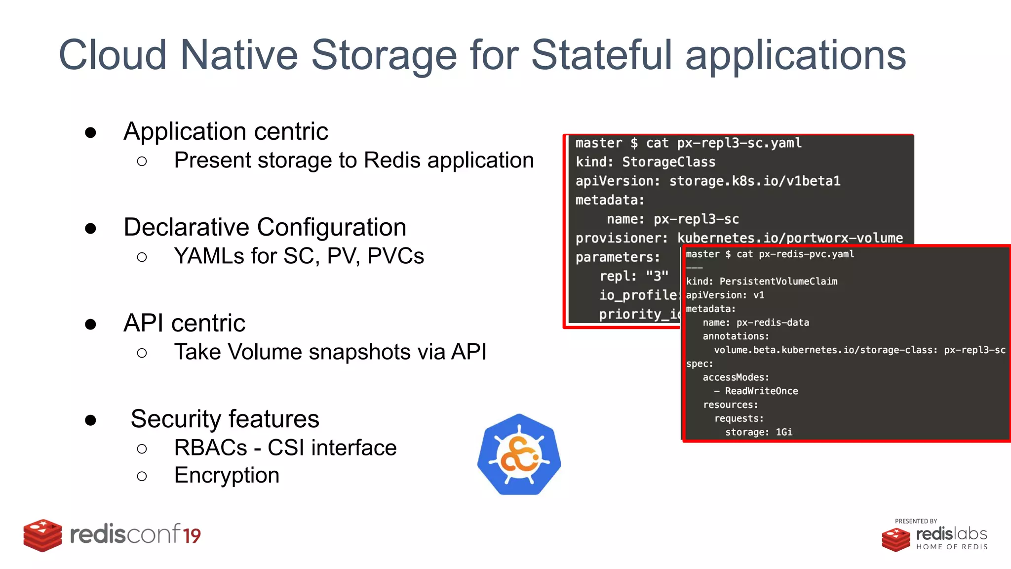 PRESENTED BY
Cloud Native Storage for Stateful applications
● Application centric
○ Present storage to Redis application
● Declarative Configuration
○ YAMLs for SC, PV, PVCs
● API centric
○ Take Volume snapshots via API
● Security features
○ RBACs - CSI interface
○ Encryption
 