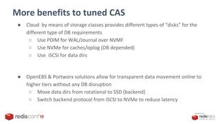 PRESENTED BY
More benefits to tuned CAS
● Cloud by means of storage classes provides different types of “disks” for the
different type of DB requirements
○ Use PDIM for WAL/Journal over NVMF
○ Use NVMe for caches/oplog (DB depended)
○ Use iSCSI for data dirs
● OpenEBS & Portworx solutions allow for transparent data movement online to
higher tiers without any DB disruption
○ Move data dirs from rotational to SSD (backend)
○ Switch backend protocol from iSCSI to NVMe to reduce latency
 
