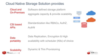PRESENTED BY
Cloud Native Storage Solution provides
Cloud and
On-Premises
Software defined storage platform
aggregate capacity & provide scalability
CSI based
APIs
Standardization like RBACs, AuthZ,
AuthN
Data
portability
Data Replication, Encryption & High
availability with scheduler (K8s) of choice
Scalability Dynamic & Thin Provisioning
SSD
HDD
SAN
 