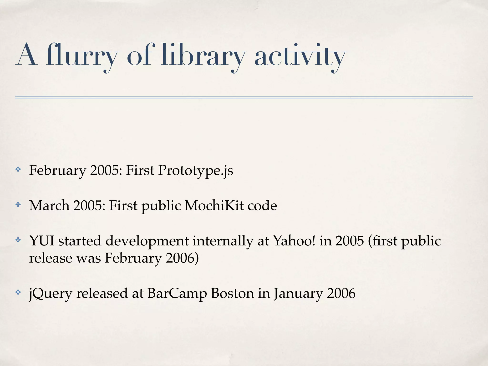 A flurry of library activity ✤ February 2005: First Prototype.js ✤ March 2005: First public MochiKit code ✤ YUI started development internally at Yahoo! in 2005 (ﬁrst public release was February 2006) ✤ jQuery released at BarCamp Boston in January 2006 