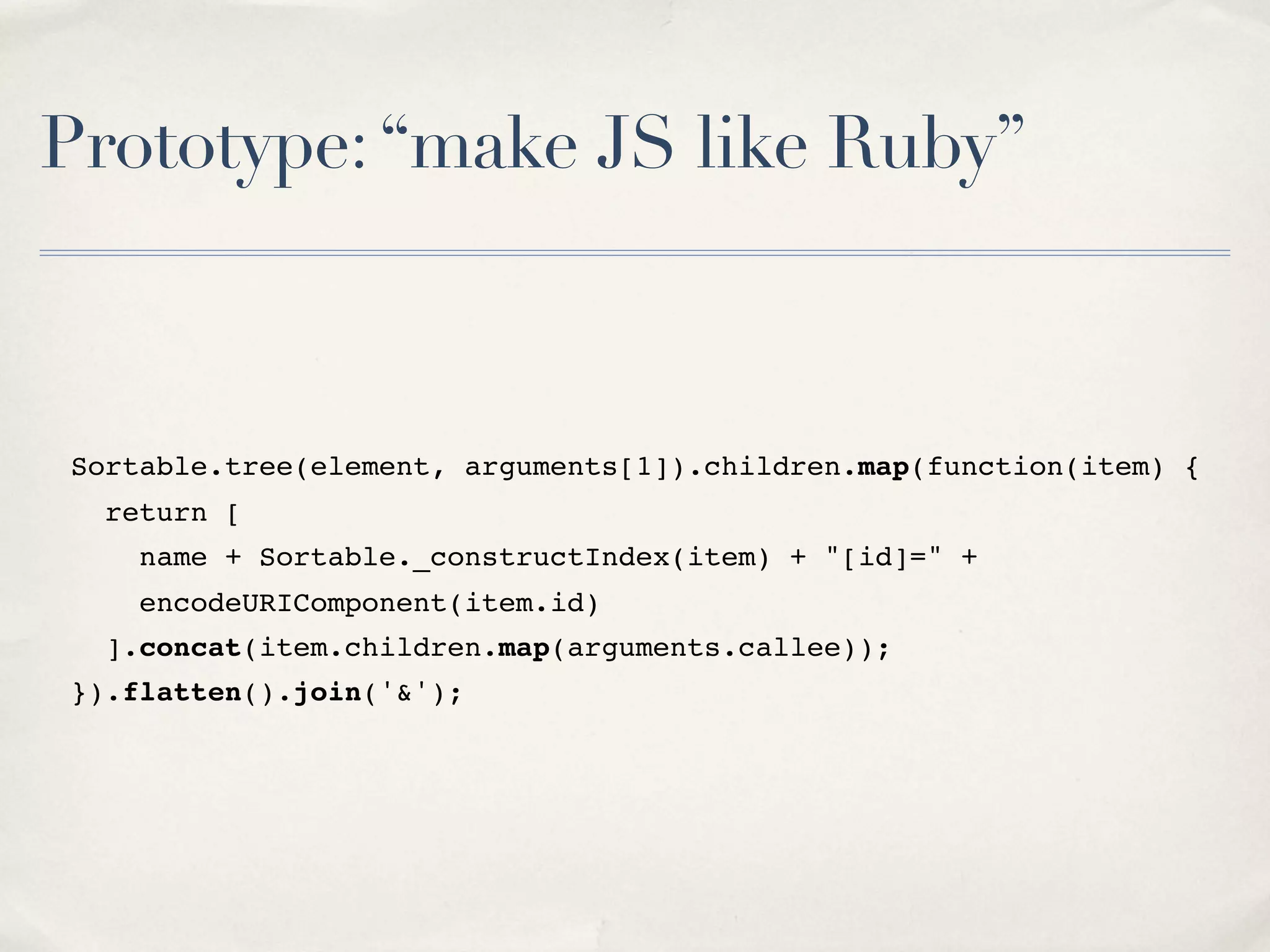 Prototype:“make JS like Ruby” Sortable.tree(element, arguments[1]).children.map(function(item) { return [ name + Sortable._constructIndex(item) + "[id]=" + encodeURIComponent(item.id) ].concat(item.children.map(arguments.callee)); }).flatten().join('&'); 