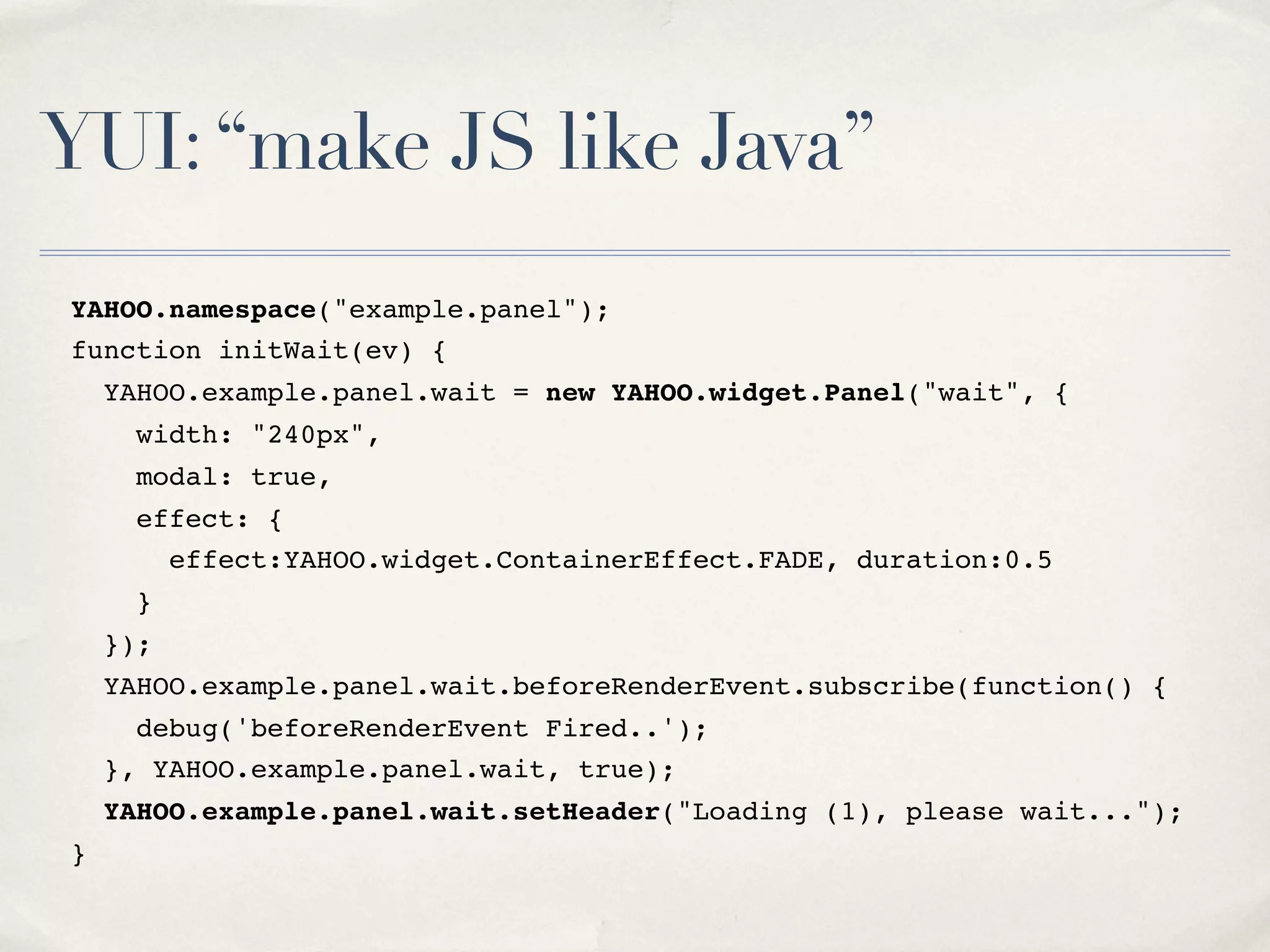 YUI:“make JS like Java” YAHOO.namespace("example.panel"); function initWait(ev) { YAHOO.example.panel.wait = new YAHOO.widget.Panel("wait", { width: "240px", modal: true, effect: { effect:YAHOO.widget.ContainerEffect.FADE, duration:0.5 } }); YAHOO.example.panel.wait.beforeRenderEvent.subscribe(function() { debug('beforeRenderEvent Fired..'); }, YAHOO.example.panel.wait, true); YAHOO.example.panel.wait.setHeader("Loading (1), please wait..."); } 