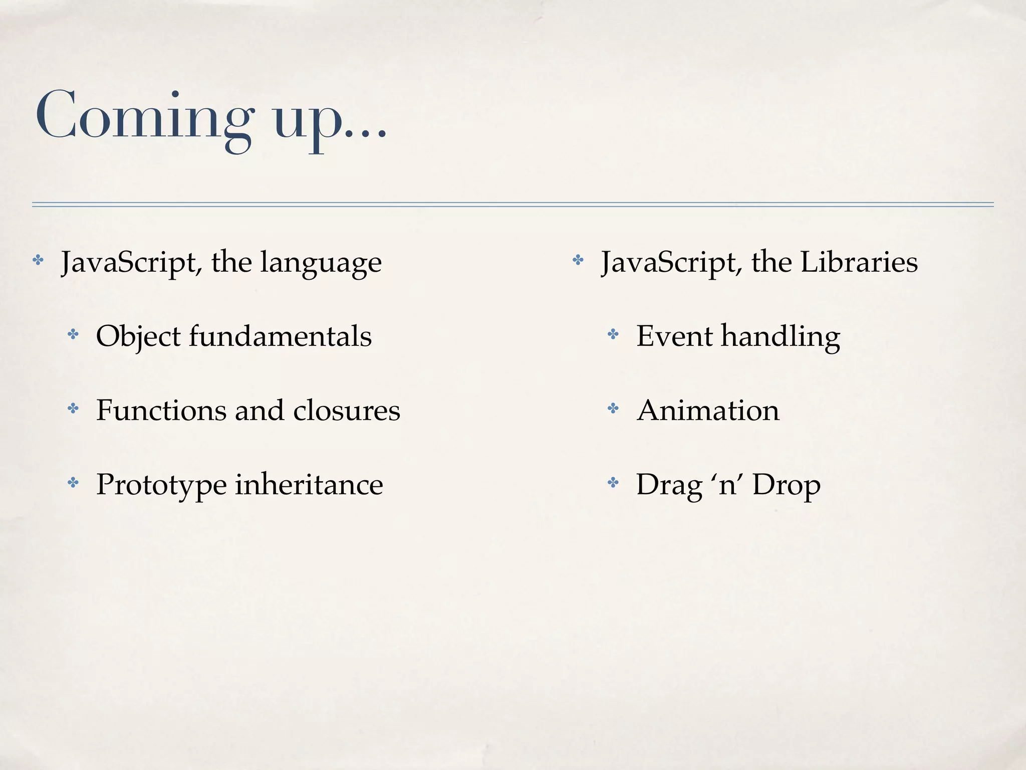 Coming up... ✤ JavaScript, the language ✤ Object fundamentals ✤ Functions and closures ✤ Prototype inheritance ✤ JavaScript, the Libraries ✤ Event handling ✤ Animation ✤ Drag ‘n’ Drop 